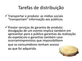 Tarefas de distribuição
 Transportar o produto: as mídias sociais
  “transportam” informação aos públicos.

 Prestar serviços de garantia de produto:
  divulgação de um evento implica também em
  apresentar para o público garantias da realização
  do espetáculo e garantias também caso
  ocorramimprevistos que impossibilitem
  que os consumidores tenham acesso
  ao que foi adquirido.
 
