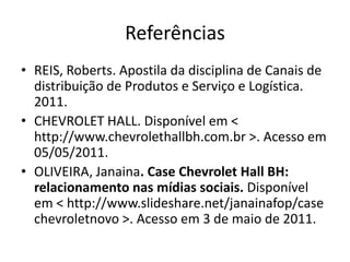 Referências
• REIS, Roberts. Apostila da disciplina de Canais de
  distribuição de Produtos e Serviço e Logística.
  2011.
• CHEVROLET HALL. Disponível em <
  http://www.chevrolethallbh.com.br >. Acesso em
  05/05/2011.
• OLIVEIRA, Janaina. Case Chevrolet Hall BH:
  relacionamento nas mídias sociais. Disponível
  em < http://www.slideshare.net/janainafop/case
  chevroletnovo >. Acesso em 3 de maio de 2011.
 