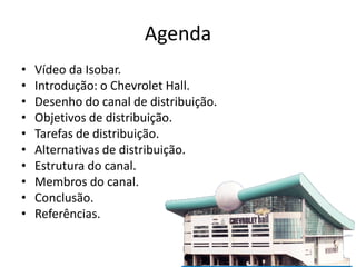 Agenda
•   Vídeo da Isobar.
•   Introdução: o Chevrolet Hall.
•   Desenho do canal de distribuição.
•   Objetivos de distribuição.
•   Tarefas de distribuição.
•   Alternativas de distribuição.
•   Estrutura do canal.
•   Membros do canal.
•   Conclusão.
•   Referências.
 