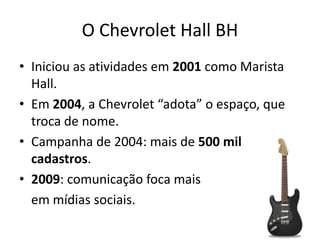 O Chevrolet Hall BH
• Iniciou as atividades em 2001 como Marista
  Hall.
• Em 2004, a Chevrolet “adota” o espaço, que
  troca de nome.
• Campanha de 2004: mais de 500 mil
  cadastros.
• 2009: comunicação foca mais
  em mídias sociais.
 