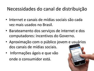 Necessidades do canal de distribuição
• Internet e canais de mídias sociais são cada
  vez mais usados no Brasil.
• Barateamento dos serviços de internet e dos
  computadores: incentivos do Governo.
• Aproximação com o público jovem e usuários
  dos canais de mídias sociais.
• Informações ágeis e que vão
  onde o consumidor está.
 