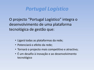 Portugal Logístico	O projecto “Portugal Logístico” integra o desenvolvimento de uma plataforma tecnológica de gestão que:Ligará todas as plataformas da rede;Potenciará o efeito da rede;Tornará o projecto mais competitivo e atractivo;É um desafio à inovação e ao desenvolvimento tecnológico
