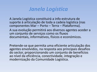 Janela Logística	A Janela Logística constituirá a info-estrutura de suporte à articulação de toda a cadeia logística (nas componentes Mar – Porto – Terra – Plataforma).	A sua evolução permitirá aos diversos agentes aceder a um conjunto de serviços como os fluxos documentais, informativos, físicos e económicos.	Pretende-se que permita uma eficiente articulação dos agentes envolvidos, na resposta aos principais desafios do sector, proporcionando um conjunto de benefícios ao nível da eficiência, conectividade, integração e modernização da Comunidade Logística.