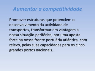 Aumentar a competitividade	Promover estruturas que potenciem o desenvolvimento da actividade de transportes, transformar em vantagem a nossa situação periférica, por uma aposta forte na nossa frente portuária atlântica, com relevo, pelas suas capacidades para os cinco grandes portos nacionais.