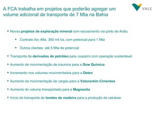 A FCA trabalha em projetos que poderão agregar um volume adicional de transporte de 7 Mta na Bahia Novos  projetos de exploração mineral  com escoamento via porto de Aratu Contrato Arc Alfa: 360 mil t/a, com potencial para 1 Mta Outros clientes: até 5 Mta de potencial Transporte de  derivados de petróleo  para Juazeiro com operação sustentável Aumento de movimentação de insumos para a  Dow Química Incremento nos volumes movimentados para a  Deten Aumento da movimentação de cargas para a  Votorantim Cimentos Aumento do volume transportado para a  Magnesita Início do transporte de  toretes de madeira  para a produção de celulose 