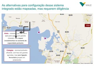 As alternativas para configuração desse sistema integrado estão mapeadas, mas requerem diligência FCA Aratu  – acessado por ferrovia e apto para operar com granéis minerais, mas  requer investimentos no aumento da capacidade portuária Cotegipe  – terminal portuário eficiente, com foco em granéis agrícolas, mas  sem ligação ferroviária  (projeto em andamento) 