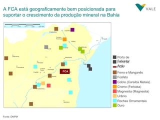 FCA Cromo (Ferbasa) Cobre (Caraíba Metais) Magnesita (Magnesita) Fosfato Urânio Rochas Ornamentais Ouro Ferro e Manganês Colomis 2 Porto de Aratu 1 Porto de Salvador 2 1 FCA A FCA está geograficamente bem posicionada para suportar o crescimento da produção mineral na Bahia Fonte: DNPM 