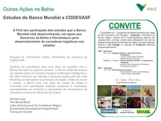 Outras Ações na Bahia Estudos do Banco Mundial e CODEVASF A FCA tem participado dos estudos que o Banco Mundial está desenvolvendo, em apoio aos Governos da Bahia e Pernambuco para desenvolvimento de corredores logísticos nos estados. Prezado Dr. Clementino Coelho, Presidente em exercício da CODEVASF Gostaria de convidá-los para uma série de reuniões com o Banco Mundial na próxima semana. O Banco pretende realizar um estudo sobre um corredor logístico multimodal interligando o Rio São Francisco às rodovias e ferrovias locais para dar mais eficiência ao transporte da produção da região. Antes de iniciar o estudo, o Banco fará uma série de visitas de campo e encontros com autoridades federais, estaduais e municipais, representantes de indústrias e operadores de infraestrutura de transporte na área de influência do projeto.  Andréa Leal The World Bank Latin America and the Caribbean Region Sustainable Development Department Transport Cluster 