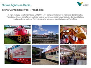 Outras Ações na Bahia A FCA realizou no último mês de junho/2011, 04 trens comemorativos na Bahia, denominados Transbaião. Esses trens fazem parte de projeto que propõe desenvolver estudos de viabilidade da implantação, a partir de 2012, de trens turísticos no eixo Cachoeira a Entre Rios. Trens Comemorativos: Transbaião 