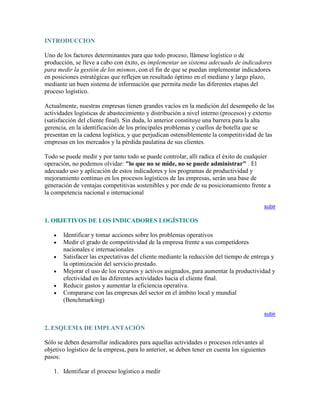 INTRODUCCION<br />Uno de los factores determinantes para que todo proceso, llámese logístico o de producción, se lleve a cabo con éxito, es implementar un sistema adecuado de indicadores para medir la gestión de los mismos, con el fin de que se puedan implementar indicadores en posiciones estratégicas que reflejen un resultado óptimo en el mediano y largo plazo, mediante un buen sistema de información que permita medir las diferentes etapas del proceso logístico.<br />Actualmente, nuestras empresas tienen grandes vacíos en la medición del desempeño de las actividades logísticas de abastecimiento y distribución a nivel interno (procesos) y externo (satisfacción del cliente final). Sin duda, lo anterior constituye una barrera para la alta gerencia, en la identificación de los principales problemas y cuellos de botella que se presentan en la cadena logística, y que perjudican ostensiblemente la competitividad de las empresas en los mercados y la pérdida paulatina de sus clientes.<br />Todo se puede medir y por tanto todo se puede controlar, allí radica el éxito de cualquier operación, no podemos olvidar: quot;
lo que no se mide, no se puede administrarquot;
 . El adecuado uso y aplicación de estos indicadores y los programas de productividad y mejoramiento continuo en los procesos logísticos de las empresas, serán una base de generación de ventajas competitivas sostenibles y por ende de su posicionamiento frente a la competencia nacional e internacional<br />subir<br />1. OBJETIVOS DE LOS INDICADORES LOGÍSTICOS <br />Identificar y tomar acciones sobre los problemas operativos <br />Medir el grado de competitividad de la empresa frente a sus competidores nacionales e internacionales <br />Satisfacer las expectativas del cliente mediante la reducción del tiempo de entrega y la optimización del servicio prestado. <br />Mejorar el uso de los recursos y activos asignados, para aumentar la productividad y efectividad en las diferentes actividades hacia el cliente final. <br />Reducir gastos y aumentar la eficiencia operativa. <br />Compararse con las empresas del sector en el ámbito local y mundial (Benchmarking) <br />subir<br />2. ESQUEMA DE IMPLANTACIÓN<br />Sólo se deben desarrollar indicadores para aquellas actividades o procesos relevantes al objetivo logístico de la empresa, para lo anterior, se deben tener en cuenta los siguientes pasos: <br />Identificar el proceso logístico a medir <br />Conceptualizar cada paso del proceso <br />Definir el objetivo del indicador y cada variable a medir <br />Recolectar información inherente al proceso <br />Cuantificar y medir las variables <br />Establecer el indicador a controlar <br />Comparar con el indicador global y el de la competencia interna <br />Seguir y retroalimentar las mediciones periodicamente <br />Mejorar continuamente el indicador <br />subir<br />3. CLASES DE INDICADORES DE GESTION<br />Indicador de UtilizaciónCociente entre la capacidad utilizada y la disponibleCapacidad utilizadaUtilización =Capacidad disponibleClases de Indicadoresde GestiónIndicador de RendimientoCociente entre la producción real y la esperadaNivel de producción realRendimiento=Nivel de producción esperadaIndicador de ProductividadCociente entre los valores reales de la producción y los esperadosValor real producciónProductividad =x 100Valor esperado de la producción<br />subir<br />4. PRINCIPALES INDICADORES DE GESTIÓN<br />INDICADORES LOGÍSTICOS MÁS UTILIZADOS<br /> <br />1- ABASTECIMIENTOINDICADORDESCRIPCIÓNFÓRMULAIMPACTO (COMENTARIO)Calidad de los Pedidos GeneradosNúmero y porcentaje de pedidos de compras generadas sin retraso, o sin necesidad de información adicional.Productos Generados sin Problemas x 100Total de pedidos generadosCortes de los problemas inherentes a la generación errática de pedidos, como: costo del lanzamiento de pedidos rectificadores, esfuerzo del personal de compras para identificar y resolver problemas, incremento del costo de mantenimiento de inventarios y pérdida de ventas, entre otros.Entregas perfectamente recibidasNúmero y porcentaje de pedidos que no cumplen las especificaciones de calidad y servicio definidas, con desglose por proveedorPedidos Rechazados x 100Total de Órdenes de Compra RecibidasCostos de recibir pedidos sin cumplir las especificaciones de calidad y servicio, como: costo de retorno, coste de volver a realizar pedidos, retrasos en la producción, coste de inspecciones adicionales de calidad, etc.Nivel de cumplimiento de ProveedoresConsiste en calcular el nivel de efectividad en las entregas de mercancía de los proveedores en la bodega de producto terminadoPedidos Recibidos Fuera de Tiempo x 100Total Pedidos RecibidosIdentifica el nivel de efectividad de los proveedores de la empresa y que están afectando el nivel de recepción oportuna de mercancía en la bodega de almacenamiento, así como su disponibilidad para despachar a los clientes<br /> <br />2. INVENTARIOSINDICADORDESCRIPCIÓNFÓRMULAIMPACTO (COMENTARIO)Índice de Rotación de MercancíasProporción entre las ventas y las existencias promedio. Indica el número de veces que el capital invertido se recupera a través de las ventas.  Ventas Acumuladas x 100Inventario PromedioLas políticas de inventario, en general, deben mantener un elevado índice de rotación, por eso, se requiere diseñar políticas de entregas muy frecuentes, con tamaños muy pequeños. Para poder trabajar con este principio es fundamental mantener una excelente comunicación entre cliente y proveedor.Índice de duración de MercancíasProporción entre el inventario final y las ventas promedio del último período. Indica cuantas veces dura el inventario que se tiene.Inventario Final x 30 díasVentas PromedioAltos niveles en ese indicador muestran demasiados recursos empleados en inventarios que pueden no tener una materialización inmediata y que esta corriendo con el riesgo de ser perdido o sufrir obsolescencia.Exactitud del InventarioSe determina midiendo el costo de las referencias que en promedio presentan irregularidades con respecto al inventario lógico valorizado cuando se realiza el inventario físicoValor Diferencia ($)Valor Total de InventariosSe toma la diferencia en costos del inventario teórico versus el físico inventariado, para determinar el nivel de confiabilidad en un determinado centro de distribución. Se puede hacer también para exactitud en el número de referencias y unidades almacenadas<br /> <br />3. ALMACENAMIENTOINDICADORDESCRIPCIÓNFÓRMULAIMPACTO (COMENTARIO)Costo de Almacenamiento por UnidadConsiste en relacionar el costo del almacenamiento y el número de unidades almacenadas en un período determinadoCosto de almacenamientoNúmero de unidades almacenadasSirve para comparar el costo por unidad almacenada y así decidir si es mas rentable subcontratar el servicio de almacenamiento o tenerlo propiamente.Costo por Unidad DespachadaPorcentaje de manejo por unidad sobre las gastos operativos del centro de distribución.Costo Total Operativo BodegaUnidades DespachadasSirve para costear el porcentaje del costo de manipular una unidad de carga en la bodega o centro distribución.Nivel de Cumplimiento Del DespachoConsiste en conocer el nivel de efectividad de los despachos de mercancías a los clientes en cuanto a los pedidos enviados en un período determinado.Número de despachos cumplidos x 100Número total de despachos requeridosSirve para medir el nivel de cumplimiento de los pedidos solicitados al centro de distribución y conocer el nivel de agotados que maneja la bodega.Costo por Metro CuadradoConsiste en conocer el valor de mantener un metro cuadrado de bodegaCosto Total Operativo Bodega x 100Área de almacenamientoSirve para costear el valor unitario de metro cuadrado y así poder negociar valores de arrendamiento y comparar con otras cifras de bodegas similares.<br /> <br />4.TRANSPORTEINDICADORDESCRIPCIÓNFÓRMULAIMPACTO (COMENTARIO)Comparativo del Transporte (Rentabilidad Vs Gasto)Medir el costo unitario de transportar una unidad respecto al ofrecido por los transportadores del medio.Costo Transporte propio por unidadCosto de contratar transporte por unidadSirve para tomar la decisión acerca de contratar el transporte de mercancías o asumir la distribución directa del mismo.Nivel de Utilización de los CamionesConsiste en determinar la capacidad real de los camiones respecto a su capacidad instalada en volumen y pesoCapacidad Real UtilizadaCapacidad Real Camión (kg, mt3)Sirve para conocer el nivel de utilización real de los camiones y así determinar la necesidad de optimizar la capacidad instalada y/o evaluar la necesidad de contratar transporte contratado<br /> <br />5. SERVICIO AL CLIENTEINDICADORDESCRIPCIÓNFÓRMULAIMPACTO (COMENTARIO)Nivel de cumplimiento entregas a clientesConsiste en calcular el porcentaje real de las entregas oportunas y efectivas a los clientesTotal de Pedidos no Entregados a TiempoTotal de Pedidos DespachadosSirve para controlar los errores que se presentan en la empresa y que no permiten entregar los pedidos a los clientes. Sin duda, esta situación impacta fuertemente al servicio al cliente y el recaudo de la cartera.Calidad de la FacturaciónNúmero y porcentaje de facturas con error por cliente, y agregación de los mismos.Facturas Emitidas con ErroresTotal de Facturas EmitidasGeneración de retrasos en los cobros, e imagen de mal servicio al cliente, con la consiguiente pérdida de ventas.Causales de Notas CréditoConsiste en calcular el porcentaje real de las facturas con problemasTotal Notas CréditoTotal de Facturas GeneradasSirve para controlar los errores que se presentan en la empresa por errores en la generación de la facturación de la empresa y que inciden negativamente en las finanzas y la reputación de la misma.Pendientes por FacturarConsiste en calcular el número de pedidos no facturados dentro del total de facturasTotal Pedidos Pendientes por FacturarTotal Pedidos FacturadosSe utiliza para medir el impacto del valor de los pendientes por facturar y su incidencia en las finanzas de la empresa<br /> <br />6 . FINANCIEROSINDICADORDESCRIPCIÓNFÓRMULAIMPACTO (COMENTARIO)Costos LogísticosEstá pensado para controlar los gastos logísticos en la empresa y medir el nivel de contribución en la rentabilidad de la misma.Costos Totales LogísticosVentas Totales de la CompañíaLos costos logísticos representan un porcentaje significativo de las ventas totales, margen bruto y los costos totales de las empresas, por ello deben controlarse permanentemente. Siendo el transporte el que demanda mayor interés.Márgenes de ContribuciónConsiste en calcular el porcentaje real de los márgenes de rentabilidad de cada referencia o grupo de productosVenta Real ProductoCosto Real Directo Producto Sirve para controlar y medir el nivel de rentabilidad y así tomar correctivos a tiempo sobre el comportamiento de cada referencia y su impacto financiero en la empresa. Ventas PerdidasConsiste en determinar el porcentaje del costo de las ventas perdidas dentro del total de las ventas de la empresaValor Pedidos no EntregadosTotal Ventas CompañíaSe controlan las ventas perdidas por la compañía al no entregar oportunamente a los clientes los pedidos generados . De este manera se mide el impacto de la reducción de las ventas por esta causaCosto por cada 100 pesos despachadosDe cada 100 pesos que se despachan, que porcentaje es atribuido a los gastos de operación.Costos Operativos BodegasCosto de las VentasSirve para costear el porcentaje de los gastos operativos de la bodega respecto a la ventas de la empresa.<br />