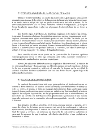 15


           5.3 OTROS ESLABONES PARA LA CREACIÓN DE VALOR

        El mayor o menor control de los canales de distribución es, por supuesto una decisión
estratégica que depende de los objetivos de la empresa, de las características de los mercados
a los cuales ésta se dirige, del tipo de producto ofrecido o servicio a prestar, de las
capacidades empresariales y de los costos, entre otras variables de importancia. De cualquier
forma, la relación aguas abajo es clave en el proceso de disponibilidad de los bienes y
servicios.

         Los distintos tipos de productos, las diferentes exigencias en los tiempos de entrega,
la variedad de órdenes solicitadas, los múltiples segmentos que una empresa puede servir,
implican consideraciones logísticas diferentes para cada uno de ellos. Es común que los
procesos de abastecimiento no sean los mismos para los diferentes tipos de insumos, materias
primas o materiales utilizados para la fabricación de distintos tipos de productos; de la misma
forma, la demanda de los bienes a través de diversos canales también exige diferenciación en
cuanto a la composición de los pedidos -cantidad y variedad-, los tipos de embalajes a
utilizar, el tipo de transporte, y los tiempos de llegada al mercado.

        Estas consideraciones hacen pensar en la construcción de diferentes opciones
logísticas para cada uno de los ellos; algo semejante a una "célula logística", con recursos y
canales dedicados a cada cliente o segmento en particular.

       Por ello, las decisiones de tercerización de los procesos de distribución6, la elección de
los operadores logísticos y la selección de los diferentes canales, se vuelven críticas a la hora
de dar una respuesta económica y eficiente al mercado. Se impone así la necesidad de
construir relaciones de mayor compromiso con cada uno de los "socios", aguas abajo en la
cadena de abastecimiento.


           5.4 ALCANCE DE LA SUPPLY CHAIN

        La teoría de las restricciones indica que para optimizar el funcionamiento de un
sistema se deben identificar los recursos cuellos de botella y coordinar el ritmo de trabajo de
todos los centros, de acuerdo al ritmo que marquen dichos recursos. Todo aquello que exceda
lo que el sistema puede procesar, genera costos por ineficiencias. Esto es aplicable al sistema
logístico de cualquier organización, por lo que podemos decir que el abastecimiento, las
actividades de soporte y la distribución deben planificarse y gestionarse de una manera
integrada, juntamente con la producción, alineando sus capacidades entre sí y en función de
la demanda.

        Este principio no sólo es aplicable a nivel micro, sino que también se cumple a nivel
macro. En efecto, las decisiones que se toman en cada uno de los eslabones de la cadena de
abastecimiento tiene impacto en el resto de los eslabones, afectando sensiblemente la oferta
final de bienes y servicios. La capacidad de respuesta de cada empresa determina la
capacidad de respuesta de toda la cadena y el eslabón más débil es el que condiciona la
fortaleza de la misma.



6
    Este tema será discutido más adelante, cuando se aborde la sección de logística de distribución.
 