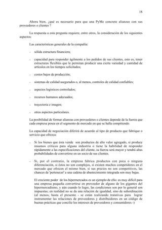 18


       Ahora bien, ¿qué es necesario para que una PyMe concrete alianzas con sus
proveedores o clientes ?

       La respuesta a esta pregunta requiere, entre otros, la consideración de los siguientes
aspectos:

     •   Las características generales de la compañía:

         -   sólida estructura financiera;

         -   capacidad para responder ágilmente a los pedidos de sus clientes, esto es, tener
             estructuras flexibles que le permitan producir una cierta variedad y cantidad de
             artículos en los tiempos solicitados;

         -   costos bajos de producción;

         -   sistemas de calidad asegurados o, al menos, controles de calidad confiables;

         -   aspectos logísticos controlados;

         -   recursos humanos adecuados;

         -   trayectoria e imagen;

         -   otros aspectos particulares.

     •   La posibilidad de formar alianzas con proveedores o clientes depende de la fuerza que
         cada empresa posea en el segmento de mercado en que se halla compitiendo.

         La capacidad de negociación diferirá de acuerdo al tipo de producto que fabrique o
         servicio que ofrezca:

         -   Si los bienes que ésta vende son productos de alto valor agregado, si produce
             insumos críticos para alguna industria o tiene la habilidad de responder
             rápidamente a las especificaciones del cliente, su fuerza será mayor y tendrá altas
             probabilidades de convertirse en un socio de sus clientes.

         -   Si, por el contrario, la empresa fabrica productos con poca o ninguna
             diferenciación, si éstos no son complejos, si existen muchos competidores en el
             mercado que ofrecen el mismo bien, si sus precios no son competitivos, las
             chances de 'pertenecer' a una cadena de abastecimiento integrada son muy bajas.

             El creciente poder de los hipermercados es un ejemplo de ello: es muy difícil para
             una empresa pequeña convertirse en proveedor de alguno de los gigantes del
             hipermercadismo, y aún cuando lo logre, las condiciones son por lo general son
             impuestas; en realidad no se da una relación de igualdad, sino de subordinación
             (al menos, hasta el presente - se están realizando tratativas para lograr
             instrumentar las relaciones de proveedores y distribuidores en un código de
             buenas prácticas que concilie los intereses de proveedores y consumidores -)
 