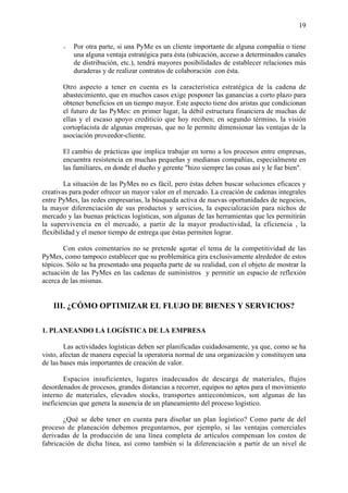 19


         -   Por otra parte, si una PyMe es un cliente importante de alguna compañía o tiene
             una alguna ventaja estratégica para ésta (ubicación, acceso a determinados canales
             de distribución, etc.), tendrá mayores posibilidades de establecer relaciones más
             duraderas y de realizar contratos de colaboración con ésta.

     •   Otro aspecto a tener en cuenta es la característica estratégica de la cadena de
         abastecimiento, que en muchos casos exige posponer las ganancias a corto plazo para
         obtener beneficios en un tiempo mayor. Este aspecto tiene dos aristas que condicionan
         el futuro de las PyMes: en primer lugar, la débil estructura financiera de muchas de
         ellas y el escaso apoyo crediticio que hoy reciben; en segundo término, la visión
         cortoplacista de algunas empresas, que no le permite dimensionar las ventajas de la
         asociación proveedor-cliente.

     •   El cambio de prácticas que implica trabajar en torno a los procesos entre empresas,
         encuentra resistencia en muchas pequeñas y medianas compañías, especialmente en
         las familiares, en donde el dueño y gerente "hizo siempre las cosas así y le fue bien".

        La situación de las PyMes no es fácil, pero éstas deben buscar soluciones eficaces y
creativas para poder ofrecer un mayor valor en el mercado. La creación de cadenas integrales
entre PyMes, las redes empresarias, la búsqueda activa de nuevas oportunidades de negocios,
la mayor diferenciación de sus productos y servicios, la especialización para nichos de
mercado y las buenas prácticas logísticas, son algunas de las herramientas que les permitirán
la supervivencia en el mercado, a partir de la mayor productividad, la eficiencia , la
flexibilidad y el menor tiempo de entrega que éstas permiten lograr.

       Con estos comentarios no se pretende agotar el tema de la competitividad de las
PyMes, como tampoco establecer que su problemática gira exclusivamente alrededor de estos
tópicos. Sólo se ha presentado una pequeña parte de su realidad, con el objeto de mostrar la
actuación de las PyMes en las cadenas de suministros y permitir un espacio de reflexión
acerca de las mismas.


   III. ¿CÓMO OPTIMIZAR EL FLUJO DE BIENES Y SERVICIOS?

1. PLANEANDO LA LOGÍSTICA DE LA EMPRESA

        Las actividades logísticas deben ser planificadas cuidadosamente, ya que, como se ha
visto, afectan de manera especial la operatoria normal de una organización y constituyen una
de las bases más importantes de creación de valor.

        Espacios insuficientes, lugares inadecuados de descarga de materiales, flujos
desordenados de procesos, grandes distancias a recorrer, equipos no aptos para el movimiento
interno de materiales, elevados stocks, transportes antieconómicos, son algunas de las
ineficiencias que genera la ausencia de un planeamiento del proceso logístico.

       ¿Qué se debe tener en cuenta para diseñar un plan logístico? Como parte de del
proceso de planeación debemos preguntarnos, por ejemplo, si las ventajas comerciales
derivadas de la producción de una línea completa de artículos compensan los costos de
fabricación de dicha línea, así como también si la diferenciación a partir de un nivel de
 