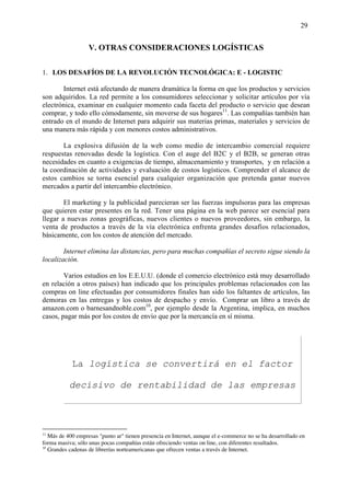 29


                   V. OTRAS CONSIDERACIONES LOGÍSTICAS

1. LOS DESAFÍOS DE LA REVOLUCIÓN TECNOLÓGICA: E - LOGISTIC

       Internet está afectando de manera dramática la forma en que los productos y servicios
son adquiridos. La red permite a los consumidores seleccionar y solicitar artículos por vía
electrónica, examinar en cualquier momento cada faceta del producto o servicio que desean
comprar, y todo ello cómodamente, sin moverse de sus hogares11. Las compañías también han
entrado en el mundo de Internet para adquirir sus materias primas, materiales y servicios de
una manera más rápida y con menores costos administrativos.

       La explosiva difusión de la web como medio de intercambio comercial requiere
respuestas renovadas desde la logística. Con el auge del B2C y el B2B, se generan otras
necesidades en cuanto a exigencias de tiempo, almacenamiento y transportes, y en relación a
la coordinación de actividades y evaluación de costos logísticos. Comprender el alcance de
estos cambios se torna esencial para cualquier organización que pretenda ganar nuevos
mercados a partir del intercambio electrónico.

        El marketing y la publicidad parecieran ser las fuerzas impulsoras para las empresas
que quieren estar presentes en la red. Tener una página en la web parece ser esencial para
llegar a nuevas zonas geográficas, nuevos clientes o nuevos proveedores, sin embargo, la
venta de productos a través de la vía electrónica enfrenta grandes desafíos relacionados,
básicamente, con los costos de atención del mercado.

        Internet elimina las distancias, pero para muchas compañías el secreto sigue siendo la
localización.

        Varios estudios en los E.E.U.U. (donde el comercio electrónico está muy desarrollado
en relación a otros países) han indicado que los principales problemas relacionados con las
compras on line efectuadas por consumidores finales han sido los faltantes de artículos, las
demoras en las entregas y los costos de despacho y envío. Comprar un libro a través de
amazon.com o barnesandnoble.com10, por ejemplo desde la Argentina, implica, en muchos
casos, pagar más por los costos de envío que por la mercancía en sí misma.




            La logística se convertirá en el factor

           decisivo de rentabilidad de las empresas

                                               punto com

11
   Más de 400 empresas "punto ar" tienen presencia en Internet, aunque el e-commerce no se ha desarrollado en
forma masiva; sólo unas pocas compañías están ofreciendo ventas on line, con diferentes resultados.
10
   Grandes cadenas de librerías norteamericanas que ofrecen ventas a través de Internet.
 