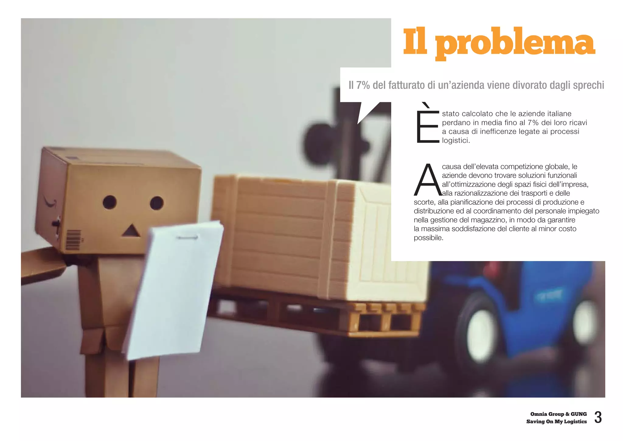 Il problema
Il 7% del fatturato di un’azienda viene divorato dagli sprechi



               È
                        stato calcolato che le aziende italiane
                        perdano in media fino al 7% dei loro ricavi
                        a causa di inefficenze legate ai processi
                        logistici.




               A
                         causa dell’elevata competizione globale, le
                         aziende devono trovare soluzioni funzionali
                         all’ottimizzazione degli spazi fisici dell’impresa,
                         alla razionalizzazione dei trasporti e delle
               scorte, alla pianificazione dei processi di produzione e
               distribuzione ed al coordinamento del personale impiegato
               nella gestione del magazzino, in modo da garantire
               la massima soddisfazione del cliente al minor costo
               possibile.




                                                     Omnia Group & GUNG
                                                    Saving On My Logistics   3
 