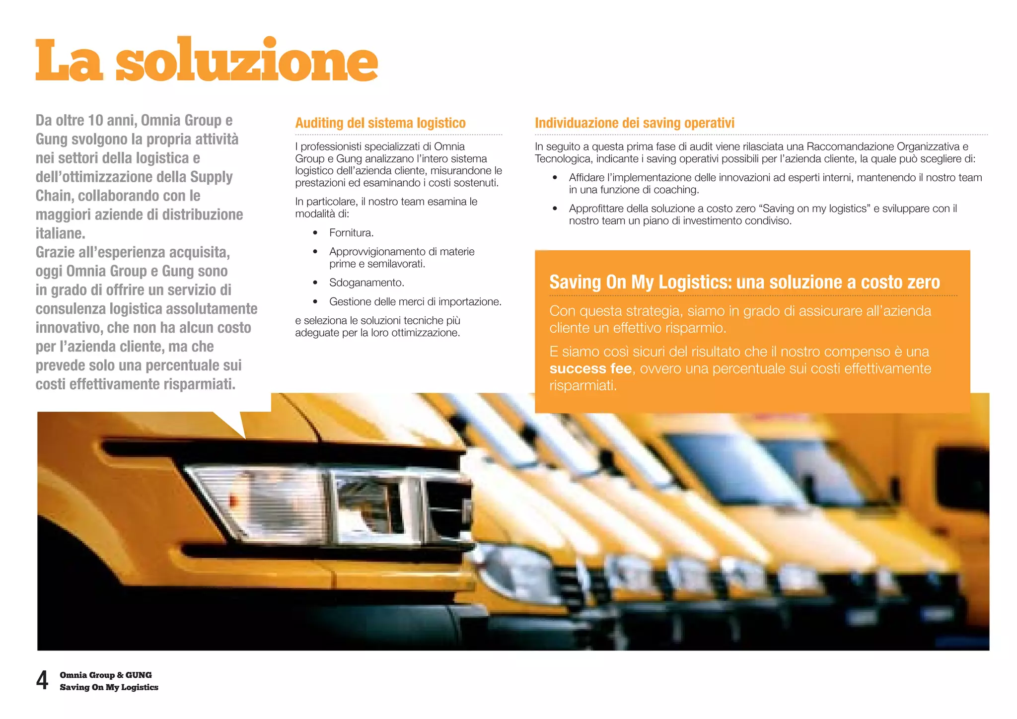 La soluzione
Da oltre 10 anni, Omnia Group e      Auditing del sistema logistico                   Individuazione dei saving operativi
Gung svolgono la propria attività    I professionisti specializzati di Omnia          In seguito a questa prima fase di audit viene rilasciata una Raccomandazione Organizzativa e
nei settori della logistica e        Group e Gung analizzano l’intero sistema         Tecnologica, indicante i saving operativi possibili per l’azienda cliente, la quale può scegliere di:
                                     logistico dell’azienda cliente, misurandone le
dell’ottimizzazione della Supply     prestazioni ed esaminando i costi sostenuti.        •	 Affidare l’implementazione delle innovazioni ad esperti interni, mantenendo il nostro team
                                                                                            in una funzione di coaching.
Chain, collaborando con le           In particolare, il nostro team esamina le
                                                                                         •	 Approfittare della soluzione a costo zero “Saving on my logistics” e sviluppare con il
maggiori aziende di distribuzione    modalità di:
                                                                                            nostro team un piano di investimento condiviso.
italiane.                               •	 Fornitura.
Grazie all’esperienza acquisita,        •	 Approvvigionamento di materie
                                           prime e semilavorati.
oggi Omnia Group e Gung sono
in grado di offrire un servizio di
                                        •	 Sdoganamento.                                 Saving On My Logistics: una soluzione a costo zero
                                        •	 Gestione delle merci di importazione.
consulenza logistica assolutamente                                                       Con questa strategia, siamo in grado di assicurare all’azienda
                                     e seleziona le soluzioni tecniche più
innovativo, che non ha alcun costo   adeguate per la loro ottimizzazione.                cliente un effettivo risparmio.
per l’azienda cliente, ma che                                                            E siamo così sicuri del risultato che il nostro compenso è una
prevede solo una percentuale sui                                                         success fee, ovvero una percentuale sui costi effettivamente
costi effettivamente risparmiati.                                                        risparmiati.




4   Omnia Group & GUNG
    Saving On My Logistics
 