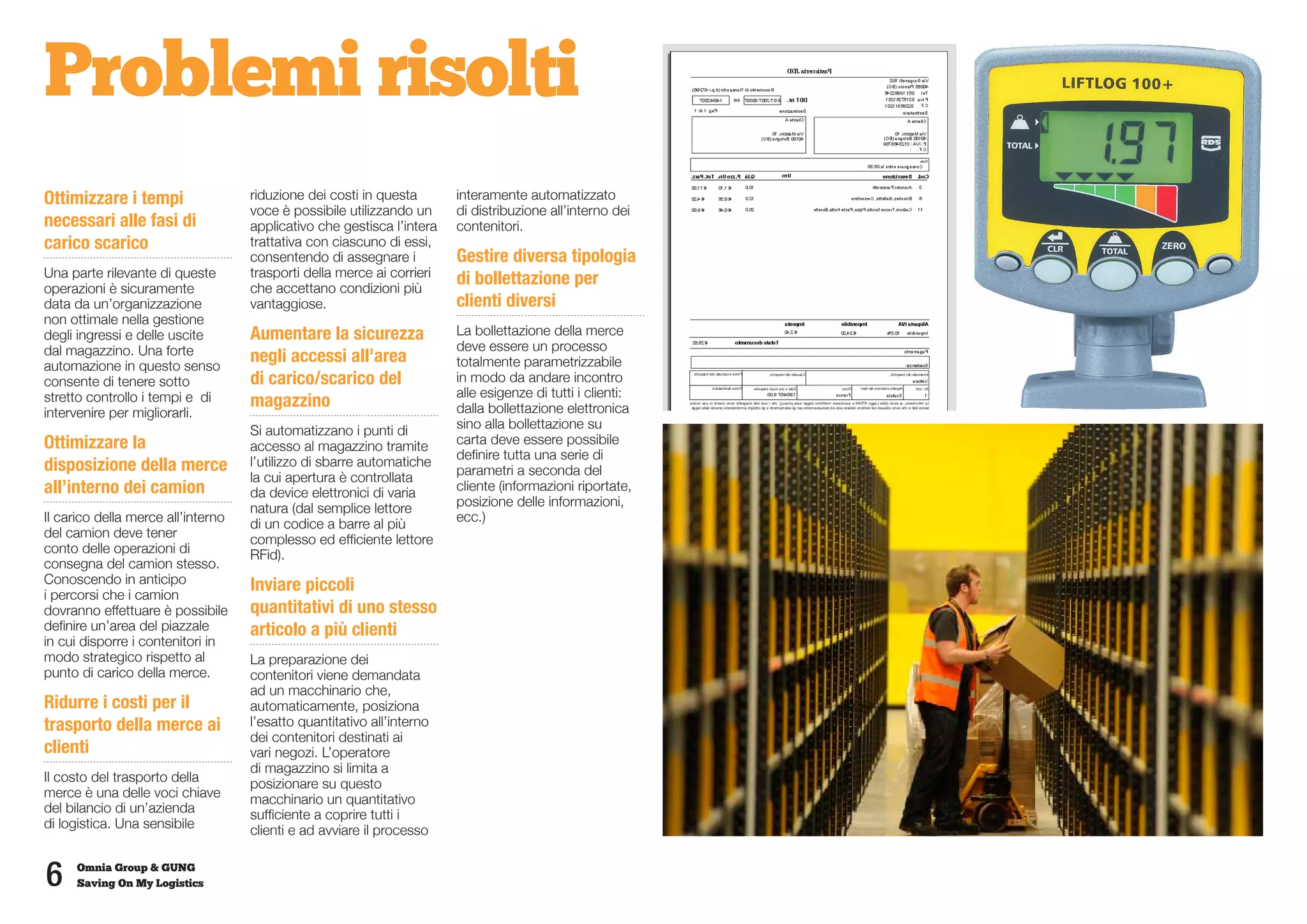 Problemi risolti
Ottimizzare i tempi                 riduzione dei costi in questa       interamente automatizzato
                                    voce è possibile utilizzando un     di distribuzione all’interno dei
necessari alle fasi di              applicativo che gestisca l’intera   contenitori.
carico scarico                      trattativa con ciascuno di essi,
                                    consentendo di assegnare i          Gestire diversa tipologia
Una parte rilevante di queste       trasporti della merce ai corrieri   di bollettazione per
operazioni è sicuramente            che accettano condizioni più
data da un’organizzazione           vantaggiose.                        clienti diversi
non ottimale nella gestione
degli ingressi e delle uscite       Aumentare la sicurezza              La bollettazione della merce
dal magazzino. Una forte                                                deve essere un processo
automazione in questo senso
                                    negli accessi all’area              totalmente parametrizzabile
consente di tenere sotto            di carico/scarico del               in modo da andare incontro
stretto controllo i tempi e di                                          alle esigenze di tutti i clienti:
                                    magazzino                           dalla bollettazione elettronica
intervenire per migliorarli.
                                    Si automatizzano i punti di         sino alla bollettazione su
Ottimizzare la                      accesso al magazzino tramite        carta deve essere possibile
                                                                        definire tutta una serie di
disposizione della merce            l’utilizzo di sbarre automatiche
                                                                        parametri a seconda del
                                    la cui apertura è controllata
all’interno dei camion              da device elettronici di varia      cliente (informazioni riportate,
                                    natura (dal semplice lettore        posizione delle informazioni,
Il carico della merce all’interno   di un codice a barre al più         ecc.)
del camion deve tener               complesso ed efficiente lettore
conto delle operazioni di           RFid).
consegna del camion stesso.
Conoscendo in anticipo              Inviare piccoli
i percorsi che i camion
dovranno effettuare è possibile     quantitativi di uno stesso
definire un’area del piazzale       articolo a più clienti
in cui disporre i contenitori in
modo strategico rispetto al         La preparazione dei
punto di carico della merce.        contenitori viene demandata
                                    ad un macchinario che,
Ridurre i costi per il              automaticamente, posiziona
trasporto della merce ai            l’esatto quantitativo all’interno
                                    dei contenitori destinati ai
clienti                             vari negozi. L’operatore
                                    di magazzino si limita a
Il costo del trasporto della        posizionare su questo
merce è una delle voci chiave       macchinario un quantitativo
del bilancio di un’azienda          sufficiente a coprire tutti i
di logistica. Una sensibile         clienti e ad avviare il processo


6    Omnia Group & GUNG
     Saving On My Logistics
 