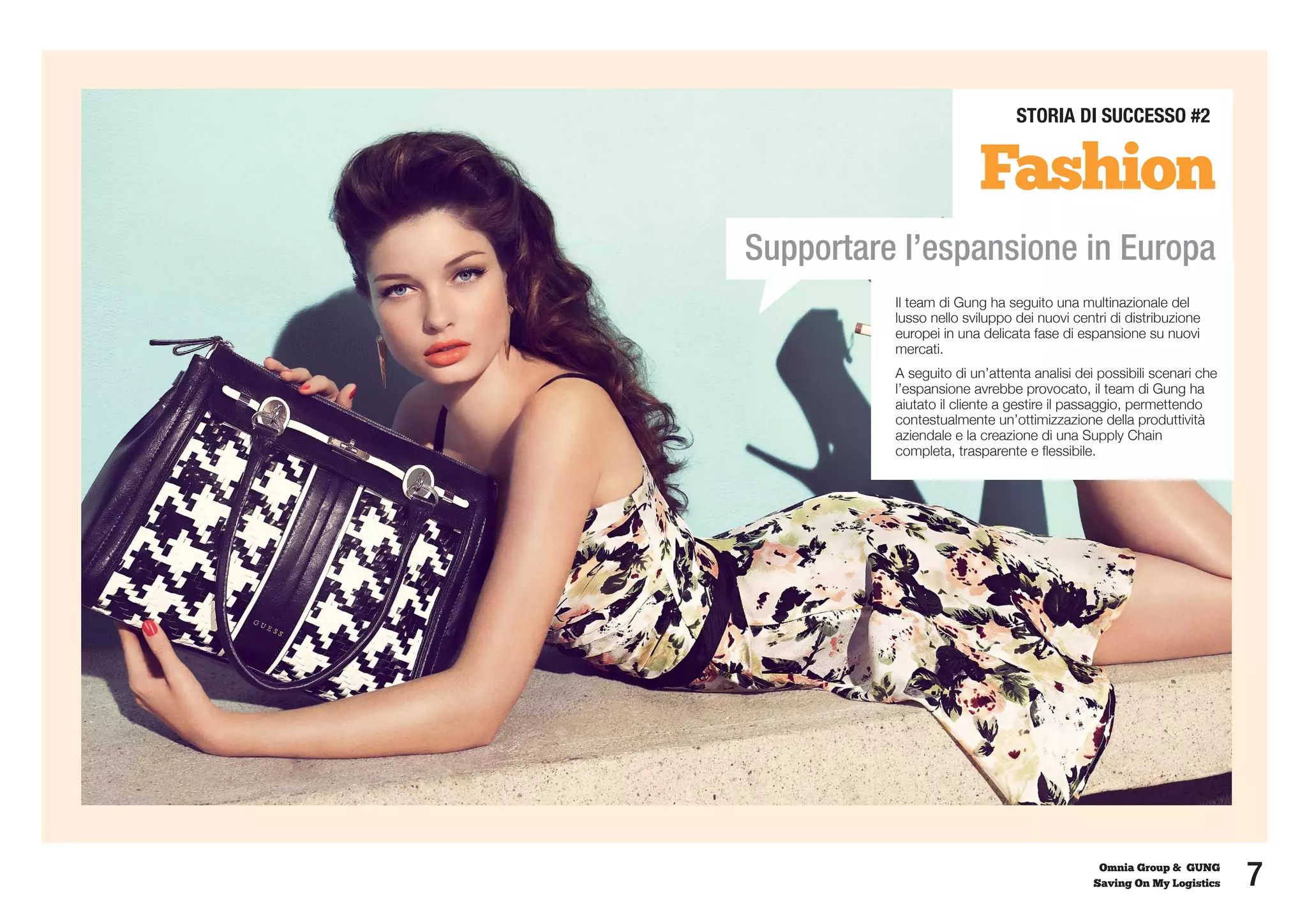 STORIA DI SUCCESSO #2


                        Fashion
Supportare l’espansione in Europa
          Il team di Gung ha seguito una multinazionale del
          lusso nello sviluppo dei nuovi centri di distribuzione
          europei in una delicata fase di espansione su nuovi
          mercati.
          A seguito di un’attenta analisi dei possibili scenari che
          l’espansione avrebbe provocato, il team di Gung ha
          aiutato il cliente a gestire il passaggio, permettendo
          contestualmente un’ottimizzazione della produttività
          aziendale e la creazione di una Supply Chain
          completa, trasparente e flessibile.




                                              Omnia Group & GUNG
                                             Saving On My Logistics   7
 