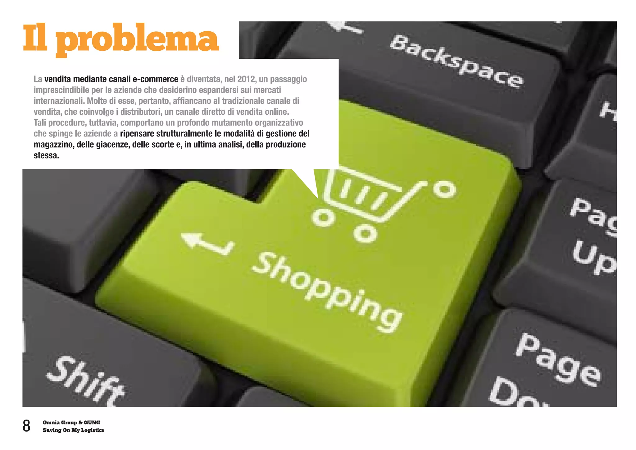 Il problema
    La vendita mediante canali e-commerce è diventata, nel 2012, un passaggio
    imprescindibile per le aziende che desiderino espandersi sui mercati
    internazionali. Molte di esse, pertanto, affiancano al tradizionale canale di
    vendita, che coinvolge i distributori, un canale diretto di vendita online.
    Tali procedure, tuttavia, comportano un profondo mutamento organizzativo
    che spinge le aziende a ripensare strutturalmente le modalità di gestione del
    magazzino, delle giacenze, delle scorte e, in ultima analisi, della produzione
    stessa.




8     Omnia Group & GUNG
      Saving On My Logistics
 