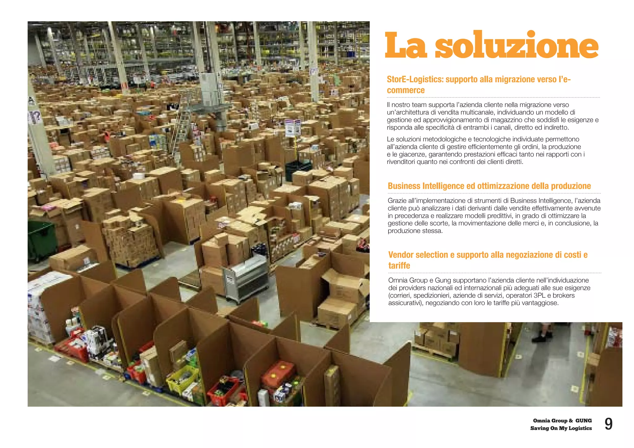 La soluzione
StorE-Logistics: supporto alla migrazione verso l’e-
commerce
Il nostro team supporta l’azienda cliente nella migrazione verso
un’architettura di vendita multicanale, individuando un modello di
gestione ed approvvigionamento di magazzino che soddisfi le esigenze e
risponda alle specificità di entrambi i canali, diretto ed indiretto.
Le soluzioni metodologiche e tecnologiche individuate permettono
all’azienda cliente di gestire efficientemente gli ordini, la produzione
e le giacenze, garantendo prestazioni efficaci tanto nei rapporti con i
rivenditori quanto nei confronti dei clienti diretti.


Business Intelligence ed ottimizzazione della produzione
Grazie all’implementazione di strumenti di Business Intelligence, l’azienda
cliente può analizzare i dati derivanti dalle vendite effettivamente avvenute
in precedenza e realizzare modelli predittivi, in grado di ottimizzare la
gestione delle scorte, la movimentazione delle merci e, in conclusione, la
produzione stessa.


Vendor selection e supporto alla negoziazione di costi e
tariffe
Omnia Group e Gung supportano l’azienda cliente nell’individuazione
dei providers nazionali ed internazionali più adeguati alle sue esigenze
(corrieri, spedizionieri, aziende di servizi, operatori 3PL e brokers
assicurativi), negoziando con loro le tariffe più vantaggiose.




                                                     Omnia Group & GUNG
                                                    Saving On My Logistics      9
 