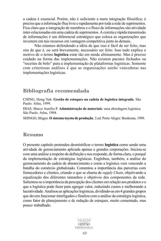 a cadeia é essencial. Porém, não é suficiente a mera integração filosófica; é
preciso que a informação flua livre e rapidamente por toda a rede de suprimentos.
Fica claro que a integração de membros e o fluxo de informações são atividade
inter-relacionadas em uma cadeia de suprimentos. A correta e rápida transmissão
de informações é um diferencial estratégico que coloca as organizações que
investem em tais recursos em vantagem competitiva junto às demais.
        Não estamos defendendo a idéia de que isso é fácil de ser feito, mas
sim de que é, ou será brevemente, necessário ser feito. Isso tudo explica o
motivo de o termo logística estar tão em moda ultimamente. Mas é preciso
cuidado na forma das implementações. Não existem pacotes fechados ou
“receitas de bolo” para a implementação de plataformas logísticas. Somente
com criteriosas análises é que as organizações sairão vencedoras nas
implementações logísticas.



Bibliografia recomendada
CHING, Hong Yuh. Gestão de estoques na cadeia de logística integrada. São
Paulo: Atlas, 1999.
DIAS, Marco Aurélio P. Administração de materiais: uma abordagem logística.
São Paulo: Atlas, 1994.
SHINGO, Shigeo. O sistema toyota de produção. 2.ed. Porto Alegre: Bookman, 1999.



Resumo

O presente capítulo pretendeu desmistificar o termo logística como sendo uma
atividade de gerenciamento aplicada apenas a grandes corporações. Iniciou-se
com uma análise a respeito da definição e nos responde, de forma clara, o porquê
da implementação de estratégias logísticas. Englobou, também, a análise do
gerenciamento da cadeia de abastecimento e como a logística vem vencendo a
batalha do comércio globalizado. Comentou a importância das parcerias com
fornecedores e clientes, criando o que se chama de supply Chain, objetivando a
equalização dos diferentes tamanhos e objetivos dos componentes da rede.
Salientou-se a importância da percepção dos clientes em relação aos produtos e o
que a logística pode fazer para agregar valor, reduzindo custos e melhorando a
lucratividade. Analisou as aplicações logísticas, dividindo-as em 4 grandes grupos
que devem funcionar interligados e finaliza com a análise da estratégia logística,
como fator de planejamento e de redução de estoques, muito comentado, mas
pouco trabalhado.


                                    COLEÇÃO
                                    GESTÃO
                                  EMPRESARIAL

                                       49
 