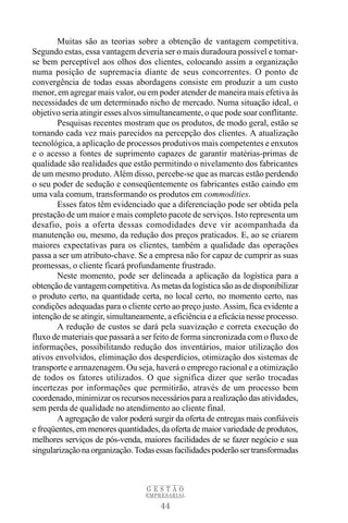 Muitas são as teorias sobre a obtenção de vantagem competitiva.
Segundo estas, essa vantagem deveria ser o mais duradoura possível e tornar-
se bem perceptível aos olhos dos clientes, colocando assim a organização
numa posição de supremacia diante de seus concorrentes. O ponto de
convergência de todas essas abordagens consiste em produzir a um custo
menor, em agregar mais valor, ou em poder atender de maneira mais efetiva às
necessidades de um determinado nicho de mercado. Numa situação ideal, o
objetivo seria atingir esses alvos simultaneamente, o que pode soar conflitante.
        Pesquisas recentes mostram que os produtos, de modo geral, estão se
tornando cada vez mais parecidos na percepção dos clientes. A atualização
tecnológica, a aplicação de processos produtivos mais competentes e enxutos
e o acesso a fontes de suprimento capazes de garantir matérias-primas de
qualidade são realidades que estão permitindo o nivelamento dos fabricantes
de um mesmo produto. Além disso, percebe-se que as marcas estão perdendo
o seu poder de sedução e conseqüentemente os fabricantes estão caindo em
uma vala comum, transformando os produtos em commodities.
        Esses fatos têm evidenciado que a diferenciação pode ser obtida pela
prestação de um maior e mais completo pacote de serviços. Isto representa um
desafio, pois a oferta dessas comodidades deve vir acompanhada da
manutenção ou, mesmo, da redução dos preços praticados. E, ao se criarem
maiores expectativas para os clientes, também a qualidade das operações
passa a ser um atributo-chave. Se a empresa não for capaz de cumprir as suas
promessas, o cliente ficará profundamente frustrado.
        Neste momento, pode ser delineada a aplicação da logística para a
obtenção de vantagem competitiva. As metas da logística são as de disponibilizar
o produto certo, na quantidade certa, no local certo, no momento certo, nas
condições adequadas para o cliente certo ao preço justo. Assim, fica evidente a
intenção de se atingir, simultaneamente, a eficiência e a eficácia nesse processo.
        A redução de custos se dará pela suavização e correta execução do
fluxo de materiais que passará a ser feito de forma sincronizada com o fluxo de
informações, possibilitando redução dos inventários, maior utilização dos
ativos envolvidos, eliminação dos desperdícios, otimização dos sistemas de
transporte e armazenagem. Ou seja, haverá o emprego racional e a otimização
de todos os fatores utilizados. O que significa dizer que serão trocadas
incertezas por informações que permitirão, através de um processo bem
coordenado, minimizar os recursos necessários para a realização das atividades,
sem perda de qualidade no atendimento ao cliente final.
        A agregação de valor poderá surgir da oferta de entregas mais confiáveis
e freqüentes, em menores quantidades, da oferta de maior variedade de produtos,
melhores serviços de pós-venda, maiores facilidades de se fazer negócio e sua
singularização na organização. Todas essas facilidades poderão ser transformadas



                                   GESTÃO
                                  EMPRESARIAL

                                       44
 