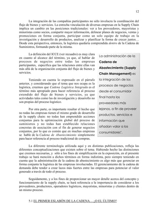 12


        La integración de las compañías participantes no sólo involucra la coordinación del
flujo de bienes y servicios. La estrecha vinculación de diversas empresas en la Supply Chain
implica un cambio en las posiciones tradicionales: ver a los proveedores, mayoristas y
minoristas como socios, compartir mayor información, delinear planes de negocios, ventas y
promociones en forma conjunta, participar como un solo equipo de trabajo en la
investigación y desarrollo de productos, analizar y planificar la forma de crecer juntos…
Desde esta perspectiva, entonces, la logística quedaría comprendida dentro de la Cadena de
Suministros, formando parte de la misma.

        La definición del ICCE (ver recuadro) es muy clara
                                                               La administración de la
en cuanto al alcance del término, ya que, al hablar de
procesos de negocios entre todas las empresas                  Cadena de
participantes, especifica que las relaciones entre ellas van
más allá de la organización conjunta del flujo de bienes y     Abastecimiento (Supply
servicios.                                                     Chain Management) es
        Teniendo en cuenta lo expresado en el párrafo          la integración de los
anterior, y considerando que el tema que nos ocupa es la
                                                               procesos de negocios
logística, creemos que Cadena Logística Integrada es el
término más apropiado para hacer referencia al proceso         desde el consumidor
extendido del flujo de bienes y servicios, ya que
actividades tales como las de investigación y desarrollo no    final hasta los
son propias del proceso logístico.                             proveedores más
       Por otra parte, es importante resaltar el hecho que     lejanos, a fin de proveer
no todas las empresas tienen el mismo grado de desarrollo
                                                               productos, servicios e
de la supply chain: no todas han emprendido acciones
conjuntas para la optimización global del proceso de           información que
suministros y no todas han establecido relaciones
concretas de asociación con el fin de generar negocios         añadan valor a los
conjuntos, por lo que es común que en muchas empresas          consumidores".
se hable de la Cadena de Abastecimiento simplemente
para hacer referencia al proceso tradicional de compras.
                                                                    International Center for
       La diferente terminología utilizada aquí y en distintas publicaciones,Excellence
                                                                     Competitive refleja las
diferentes conceptualizaciones que existen sobre el tema. Habiendo hecho las distinciones
que creemos necesarias, y sólo a los fines de simplificación en la exposición, en el presente
trabajo se hará mención a dichos términos en forma indistinta, pero siempre teniendo en
cuenta que la administración de la cadena de abastecimiento es algo más que gerenciar en
forma conjunta la logística de las empresas involucradas. El gerenciamiento de la cadena de
demanda debe tender a crear lazos más fuertes entre las empresas para potenciar el valor
generado a través de todo el proceso.

       Seguidamente, y a los fines de proporcionar un mayor detalle acerca del concepto y
funcionamiento de la supply chain, se hará referencia a la importancia de considerar a los
proveedores, productores, operadores logísticos, mayoristas, minoristas y clientes dentro de
un mismo proceso.


       5.1 EL PRIMER ESLABÓN DE LA CADENA… ¿O EL ÚLTIMO?
 