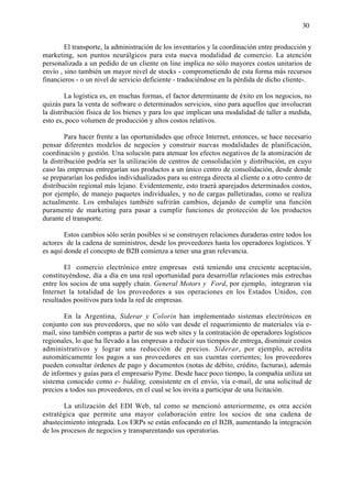 30


        El transporte, la administración de los inventarios y la coordinación entre producción y
marketing, son puntos neurálgicos para esta nueva modalidad de comercio. La atención
personalizada a un pedido de un cliente on line implica no sólo mayores costos unitarios de
envío , sino también un mayor nivel de stocks - comprometiendo de esta forma más recursos
financieros - o un nivel de servicio deficiente - traduciéndose en la pérdida de dicho cliente-.

         La logística es, en muchas formas, el factor determinante de éxito en los negocios, no
quizás para la venta de software o determinados servicios, sino para aquellos que involucran
la distribución física de los bienes y para los que implican una modalidad de taller a medida,
esto es, poco volumen de producción y altos costos relativos.

        Para hacer frente a las oportunidades que ofrece Internet, entonces, se hace necesario
pensar diferentes modelos de negocios y construir nuevas modalidades de planificación,
coordinación y gestión. Una solución para atenuar los efectos negativos de la atomización de
la distribución podría ser la utilización de centros de consolidación y distribución, en cuyo
caso las empresas entregarían sus productos a un único centro de consolidación, desde donde
se prepararían los pedidos individualizados para su entrega directa al cliente o a otro centro de
distribución regional más lejano. Evidentemente, esto traerá aparejados determinados costos,
por ejemplo, de manejo paquetes individuales, y no de cargas palletizadas, como se realiza
actualmente. Los embalajes también sufrirán cambios, dejando de cumplir una función
puramente de marketing para pasar a cumplir funciones de protección de los productos
durante el transporte.

        Estos cambios sólo serán posibles si se construyen relaciones duraderas entre todos los
actores de la cadena de suministros, desde los proveedores hasta los operadores logísticos. Y
es aquí donde el concepto de B2B comienza a tener una gran relevancia.

        El comercio electrónico entre empresas está teniendo una creciente aceptación,
constituyéndose, día a día en una real oportunidad para desarrollar relaciones más estrechas
entre los socios de una supply chain. General Motors y Ford, por ejemplo, integraron vía
Internet la totalidad de los proveedores a sus operaciones en los Estados Unidos, con
resultados positivos para toda la red de empresas.

        En la Argentina, Siderar y Colorín han implementado sistemas electrónicos en
conjunto con sus proveedores, que no sólo van desde el requerimiento de materiales vía e-
mail, sino también compras a partir de sus web sites y la contratación de operadores logísticos
regionales, lo que ha llevado a las empresas a reducir sus tiempos de entrega, disminuir costos
administrativos y lograr una reducción de precios. Siderar, por ejemplo, acredita
automáticamente los pagos a sus proveedores en sus cuentas corrientes; los proveedores
pueden consultar órdenes de pago y documentos (notas de débito, crédito, facturas), además
de informes y guías para el empresario Pyme. Desde hace poco tiempo, la compañía utiliza un
sistema conocido como e- bidding, consistente en el envío, vía e-mail, de una solicitud de
precios a todos sus proveedores, en el cual se los invita a participar de una licitación.

        La utilización del EDI Web, tal como se mencionó anteriormente, es otra acción
estratégica que permite una mayor colaboración entre los socios de una cadena de
abastecimiento integrada. Los ERPs se están enfocando en el B2B, aumentando la integración
de los procesos de negocios y transparentando sus operatorias.
 
