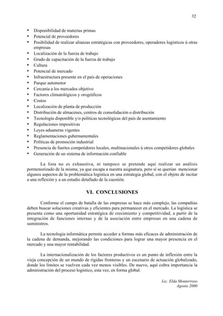 32


• Disponibilidad de materias primas
• Potencial de proveedores
• Posibilidad de realizar alianzas estratégicas con proveedores, operadores logísticos ú otras
    empresas
•   Localización de la fuerza de trabajo
•   Grado de capacitación de la fuerza de trabajo
•   Cultura
•   Potencial de mercado
•   Infraestructura presente en el país de operaciones
•   Parque automotor
•   Cercanía a los mercados objetivo
•   Factores climatológicos y orográficos
•   Costos
•   Localización de planta de producción
•   Distribución de almacenes, centros de consolidación o distribución
•   Tecnología disponible y/o políticas tecnológicas del país de asentamiento
•   Regulaciones impositivas
•   Leyes aduaneras vigentes
•   Reglamentaciones gubernamentales
•   Políticas de promoción industrial
•   Presencia de fuertes competidores locales, multinacionales ú otros competidores globales
•   Generación de un sistema de información confiable

        La lista no es exhaustiva, ni tampoco se pretende aquí realizar un análisis
pormenorizado de la misma, ya que escapa a nuestra asignatura, pero sí se querían mencionar
algunos aspectos de la problemática logística en una estrategia global, con el objeto de incitar
a una reflexión y a un estudio detallado de la cuestión.

                                 VI. CONCLUSIONES

       Conforme el campo de batalla de las empresas se hace más complejo, las compañías
deben buscar soluciones creativas y eficientes para permanecer en el mercado. La logística se
presenta como una oportunidad estratégica de crecimiento y competitividad, a partir de la
integración de funciones internas y de la asociación entre empresas en una cadena de
suministros.

       La tecnología informática permite acceder a formas más eficaces de administración de
la cadena de demanda, mejorando las condiciones para lograr una mayor presencia en el
mercado y una mayor rentabilidad.

        La internacionalización de los factores productivos es un punto de inflexión entre la
vieja concepción de un mundo de rígidas fronteras y un escenario de actuación globalizado,
donde los límites se vuelven cada vez menos visibles. De nuevo, aquí cobra importancia la
administración del proceso logístico, esta vez, en forma global.

                                                                           Lic. Elda Monterroso
                                                                                    Agosto 2000
 