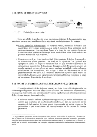 4


1. EL FLUJO DE BIENES Y SERVICIOS


                         M.P                             P.T.                            P.T.
      Abasteci-
       miento
                         .           Producción                      Distribución
                                                                                                  î
                                                                                                  Clientes

                  Flujo de bienes y servicios


        Como es sabido, la producción es un subsistema dinámico de la organización, que
transforma los recursos a medida que fluyen a través de las distintas etapas del proceso:

      ‰ En una compañía manufacturera, las materias primas, materiales e insumos son
        adquiridos a proveedores, almacenándose hasta el momento de su utilización en el
        proceso productivo. Los materiales fluyen a lo largo de este proceso, hasta ser
        transformados en productos finales que serán almacenados en un depósito hasta su
        posterior distribución en el mercado3.

      ‰ En una empresa de servicios, pueden existir diferentes tipos de flujos: de materiales,
        de documentos y/o de personas. Los servicios de reparación, en general, son
        ejemplos en donde los flujos de materiales son los que prevalecen (servicios de
        reparación de automóviles, de televisores, de zapatos, etc.). Un estudio jurídico, un
        estudio contable o una oficina de rentas realizan actividades principalmente
        relacionadas con documentos, por lo que el flujo de documentación es el
        preponderante en estos casos. Las ventanillas de atención al público de un banco, las
        universidades, los cines, son ejemplos característicos del fluir de personas a lo largo
        de los procesos de prestación de servicios.


2. EL ROL DE LA GESTIÓN LOGÍSTICA EN EL SERVICIO AL CLIENTE

        El manejo adecuado de los flujos de bienes y servicios es de crítica importancia, no
solamente para lograr una reducción en los costos asociados a los procesos de abastecimiento,
producción y distribución, sino también para ofrecer una rápida respuesta a los requerimientos
de los clientes. Veamos algunos ejemplos:

    Ò     Cuando un material está mal o pobremente especificado, se pueden abrir órdenes de
          compra que resultarán en abastecimientos inadecuados para su utilización en los
          procesos de fabricación, trayendo como consecuencia un mayor retraso en la
          producción y, por consiguiente, el incumplimiento en las fechas de entrega
          prometidas.


3
 El flujo de bienes y servicios presentado se refiere a los procesos tradicionales de producción y distribución.
Por lo general, en los sistemas de producción Justo a Tiempo no existen almacenes de entrada, ya que los
materiales necesarios para la fabricación son entregados en cantidades exactas en el propio taller. Asimismo, es
posible que se tercerice la distribución o se entreguen los productos terminados sin mediar un almacenamiento
previo.
 