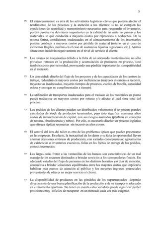 5


Ò   El almacenamiento es otra de las actividades logísticas claves que pueden afectar el
    rendimiento de los procesos y la atención a los clientes: si no se cumplen las
    condiciones de seguridad y mantenimiento necesarias para resguardar el inventario,
    pueden producirse deterioros importantes en la calidad de las materias primas y los
    materiales, lo que conducirá a mayores costos por reprocesos o deshechos. De la
    misma forma, condiciones inadecuadas en el almacenamiento de los inventarios
    pueden conducir a mayores costos por pérdida de material (roturas en el caso de
    elementos frágiles, mermas en el caso de sustancias líquidas o gaseosas, etc.). Ambas
    situaciones incidirán negativamente en el nivel de servicio al cliente.

Ò   Las roturas de maquinarias debido a la falta de un adecuado mantenimiento no sólo
    provocan retrasos en la producción y acumulación de productos en proceso, sino
    también costos por ociosidad, provocando una pérdida importante de competitividad
    en el mercado.

Ò   Un descuidado diseño del flujo de los procesos y de las capacidades de los centros de
    trabajo, redundará en mayores costos por ineficiencias (mayores distancias a recorrer,
    trayectorias inadecuadas, mayores tiempos de procesos, cuellos de botella, capacidad
    ociosa y entregas no cumplimentadas a tiempo).

Ò   La utilización de transportes inadecuados para el traslado de los materiales en planta
    puede traducirse en mayores costos por roturas y/o afectar el lead time total del
    proceso.

Ò   Los pedidos de los clientes pueden ser distribuidos velozmente si se poseen grandes
    cantidades de stock de productos terminados, pero ésto significa mantener altos
    costos de inmovilización de capital, con sus riesgos asociados (pérdidas en concepto
    de roturas, obsolescencia y robos). Por ello, es necesario diseñar un proceso logístico
    que ofrezca rápidas respuestas sin incurrir en altos costos.

Ò   El control del área del taller es otro de los problemas típicos que pueden presentarse
    en las empresas. En efecto, la inexactitud de los datos o su falta de oportunidad llevan
    a tomar decisiones erróneas de producción, con variadas consecuencias: agotamiento
    de existencias o inventarios excesivos, fallas en las fechas de entrega de los pedidos,
    costeos incorrectos.

Ò   Las largas colas frente a las ventanillas de los bancos son características de un mal
    manejo de los recursos destinados a brindar servicios a los consumidores finales. Un
    adecuado estudio del flujo de personas en los distintos horarios y/o días de atención,
    conduciría a brindar soluciones equilibradas entre los mayores costos que implicaría
    habilitar más puntos de atención al público y los mayores ingresos potenciales
    provenientes de ofrecer un mejor servicio al cliente.

Ò   La disponibilidad de productos en las góndolas de los supermercados depende
    directamente de una buena planificación de la producción y de su transporte adecuado
    en el momento oportuno. No tener en cuenta estas variables puede significar perder
    posiciones muy difíciles de recuperar en un mercado cada vez más exigente.
 