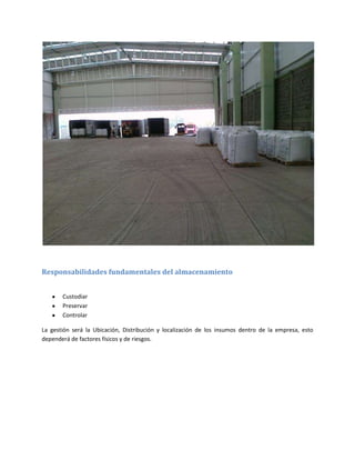 Responsabilidades fundamentales del almacenamiento


       Custodiar
       Preservar
       Controlar

La gestión será la Ubicación, Distribución y localización de los insumos dentro de la empresa, esto
dependerá de factores físicos y de riesgos.
 