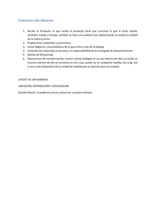 Funciones del Almacén


   1. Recibir el Producto, el que recibe el producto tiene que controlar lo que le están dando,
      cantidad, estado y tiempo, también se hace una auditoria de calidad donde se analiza la calidad
      de la materia prima.
   2. Proporcionar materiales y suministros
   3. Llevar Registros, una estadística de lo que entra y sale de la bodega
   4. Controlar los materiales en proceso, es responsabilidad de el encargado de almacenamiento
   5. Niveles de Almacenaje
   6. Operaciones de transformación, existen ciertas bodegas en las que dentro de ellas se recibe un
      insumo y dentro de ella se convierte en otra cosa, puede ser en unidad de medida, ton a kg, mts
      a cms y esto dependerá de la unidad de medida que se necesite para ser tratada.



LAYOUT DE UN ALMACEN

UBICACIÓN, DISTRIBUCION Y LOCALIZACION

Estante Dexion: lo podemos armar y desarmar a nuestra manera
 