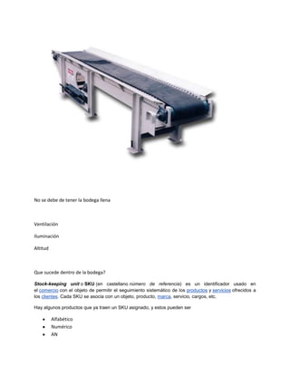 No se debe de tener la bodega llena



Ventilación

Iluminación

Altitud



Que sucede dentro de la bodega?

Stock-keeping unit o SKU (en castellano número de referencia) es un identificador usado en
el comercio con el objeto de permitir el seguimiento sistemático de los productos y servicios ofrecidos a
los clientes. Cada SKU se asocia con un objeto, producto, marca, servicio, cargos, etc.

Hay algunos productos que ya traen un SKU asignado, y estos pueden ser

          Alfabético
          Numérico
          AN
 
