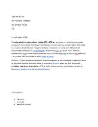 7580-090-3657KB

LOS PRIMEROS 4: ESTILOS

LOS OTROS 3: COLOR

ETC



También existe el EPC:

El código electrónico de producto (código EPC o EPC, por sus siglas en inglés electronic product
code) es un número único diseñado para identificar de manera inequívoca cualquier objeto. Este código
es un sistema de identificación y seguimiento de las mercancías «en tiempo real». El número se
encuentra almacenado en un circuito integrado, denominado «tag», que puede leerse mediante
radiofrecuencia RFID. Puede considerarse como la evolución del códigoEAN (Europa) o UPC (América)
y proporciona datos adicionales al clásico código de barras.

Al código EPC será posible asociarle datos dinámicos referentes al ítem que identifica, tales como: fecha
de fabricación, lugar de fabricación, fecha de vencimiento, longitud, grosor, etc. Con la utilización
del código electrónico de producto o EPC se facilita el seguimiento de los productos a lo largo de
lacadena de abastecimiento o el canal de distribución.




Inventarios


        Satisfacer
        Inversión
        Minimizar (costos)
 