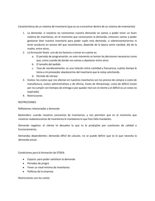 Características de un sistema de Inventario (que se va a encontrar dentro de un sistema de inventarios)

    1. La demanda: si nosotros no conocemos nuestra demanda no vamos a poder tener un buen
       sistema de inventarios, en el momento que conozcamos la demanda, entonces vamos a poder
       gestionar bien nuestro inventario para poder suplir esta demanda, si sobreinventariarnos ni
       tener producto en exceso del que necesitamos, depende de la época como navidad, día de la
       madre, entre otros,
    2. La formación Stock: uno de los factores a tomar en cuenta es:
            a. El periodo de programación, en este momento se toman las decisiones necesarios como
               que, como cuando de donde nos vamos a abastecer entre otros
            b. El tamaño del pedido
            c. Tasa de reordenamiento: es una relación entre cantidad y frecuencia, cuánto tiempo le
               toma a mi proveedor abastecerme del inventario que le estoy solicitando.
            d. Periodo de retraso
    3. Costos: los costos que nos afectan en nuestros inventarios son los precios de compra o costo de
       manufactura, costos administrativos y de oficina, Costo de Almacenaje, costo de déficit (costo
       por no cumplir con tiempos de entrega o por quedar mal con el cliente y el déficit es un costo no
       esperado).
    4. Restricciones

RESTRICCIONES

Reflexiones relacionadas a demanda

Backorders: cuando nosotros carecemos de inventarios, y nos permiten que en el momento que
nosotros reabastezcamos de inventarios le mandamos lo que hizo falta mandarles.

Demanda negativa: el cliente te devuelve lo que tu le produjiste por cuestiones de calidad o
funcionamiento.

Demandas dependientes: demanda difícil de calcular, no se puede definir que es lo que necesita la
demanda actual.



Condiciones para la formación de STOCK:

        Espacio: para poder satisfacer la demanda
        Periodos de progra
        Tener un nivel mínimo de inventarios
        Políticas de la empresa

Restricciones con los costos
 