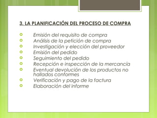 3. LA PLANIFICACIÓN DEL PROCESO DE COMPRA
 Emisión del requisito de compra
 Análisis de la petición de compra
 Investigación y elección del proveedor
 Emisión del pedido
 Seguimiento del pedido
 Recepción e inspección de la mercancía
 Eventual devolución de los productos no
hallados conformes
 Verificación y pago de la factura
 Elaboración del informe
 