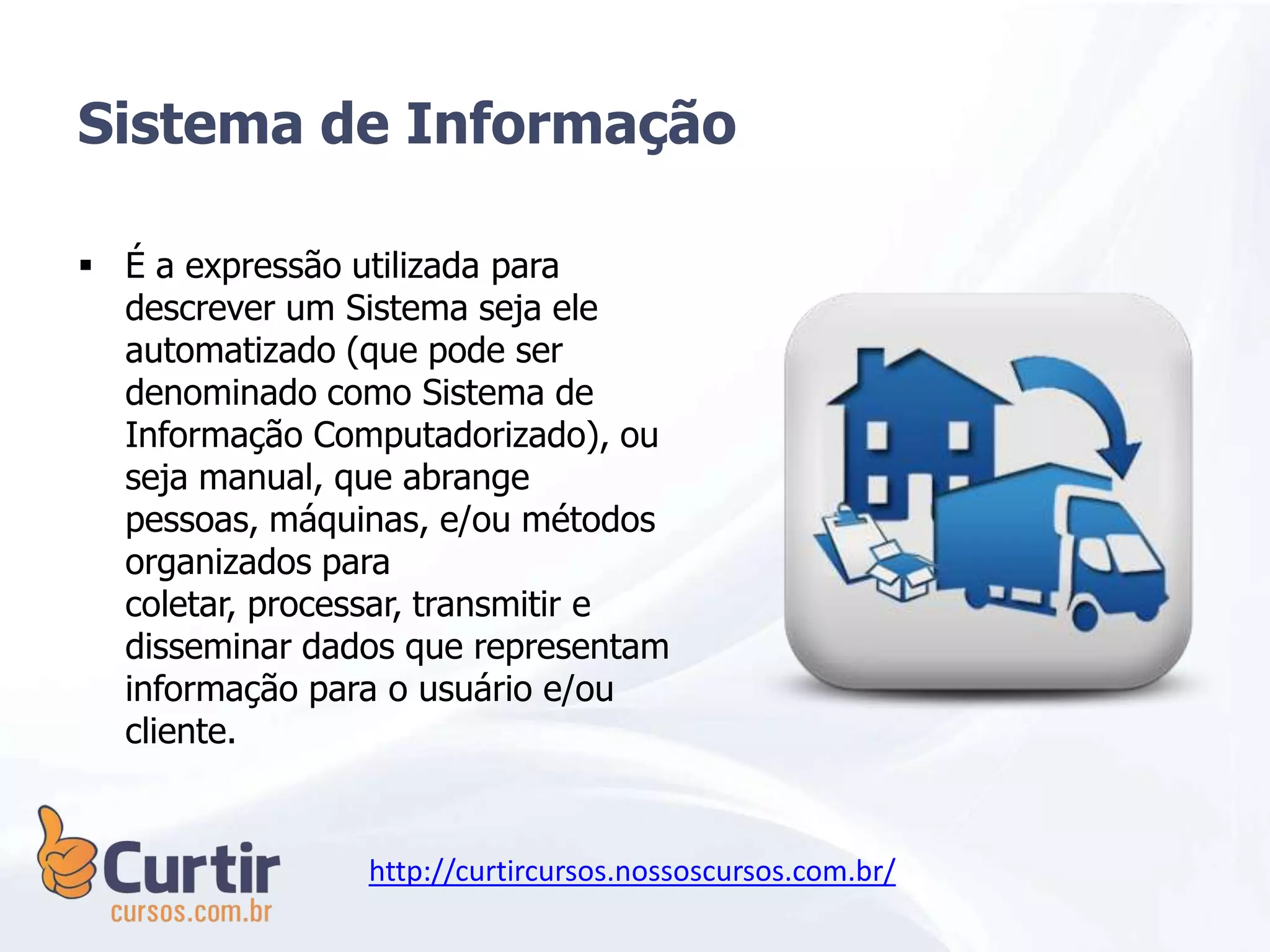  É a expressão utilizada para
descrever um Sistema seja ele
automatizado (que pode ser
denominado como Sistema de
Informação Computadorizado), ou
seja manual, que abrange
pessoas, máquinas, e/ou métodos
organizados para
coletar, processar, transmitir e
disseminar dados que representam
informação para o usuário e/ou
cliente.
Sistema de Informação
http://curtircursos.nossoscursos.com.br/
 