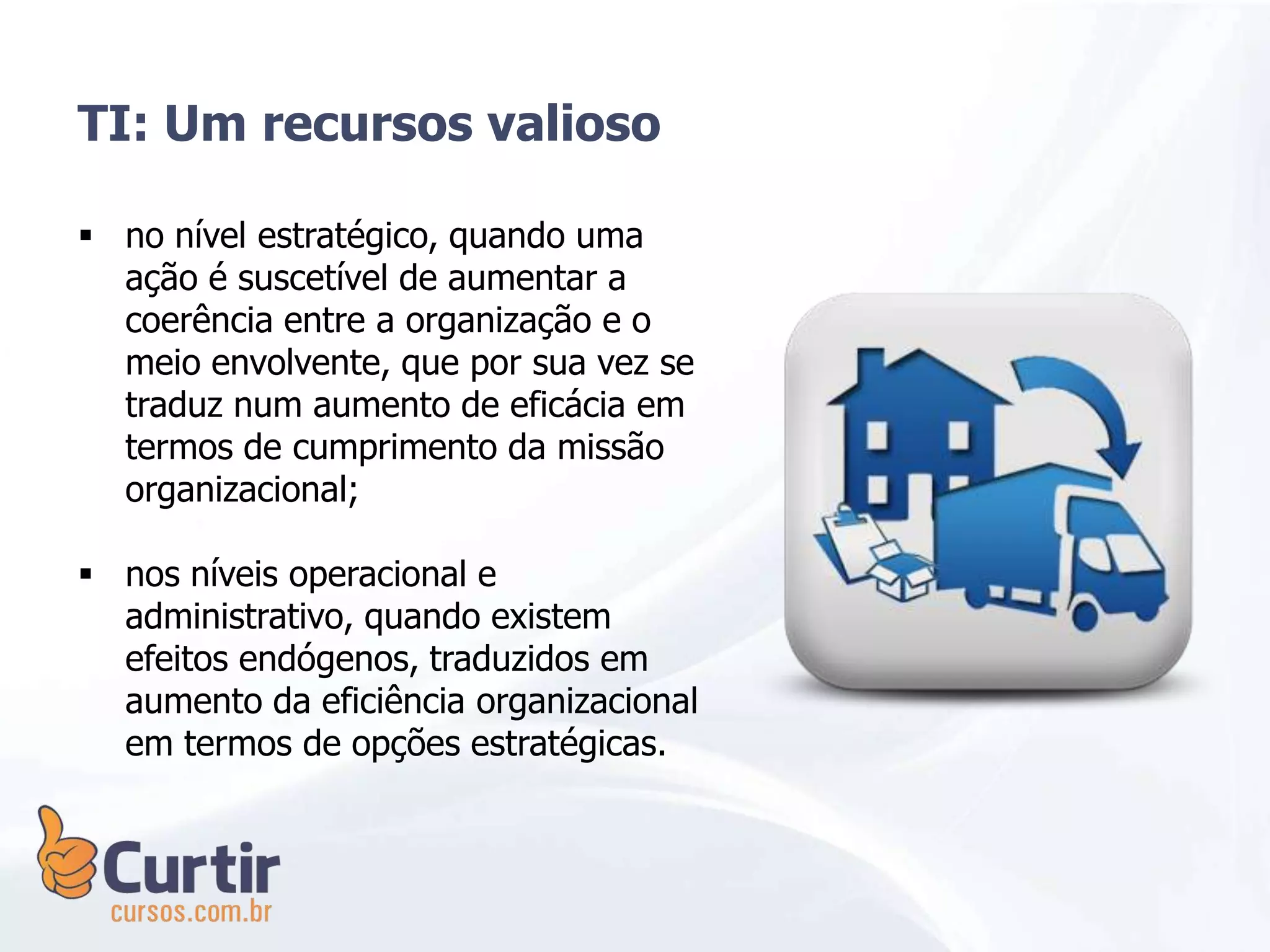 no nível estratégico, quando uma
ação é suscetível de aumentar a
coerência entre a organização e o
meio envolvente, que por sua vez se
traduz num aumento de eficácia em
termos de cumprimento da missão
organizacional;
 nos níveis operacional e
administrativo, quando existem
efeitos endógenos, traduzidos em
aumento da eficiência organizacional
em termos de opções estratégicas.
TI: Um recursos valioso
 