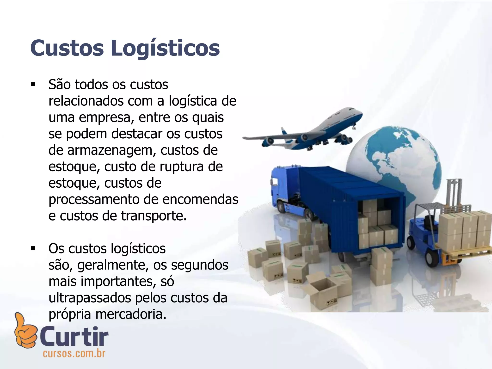 Custos Logísticos
 São todos os custos
relacionados com a logística de
uma empresa, entre os quais
se podem destacar os custos
de armazenagem, custos de
estoque, custo de ruptura de
estoque, custos de
processamento de encomendas
e custos de transporte.
 Os custos logísticos
são, geralmente, os segundos
mais importantes, só
ultrapassados pelos custos da
própria mercadoria.
 