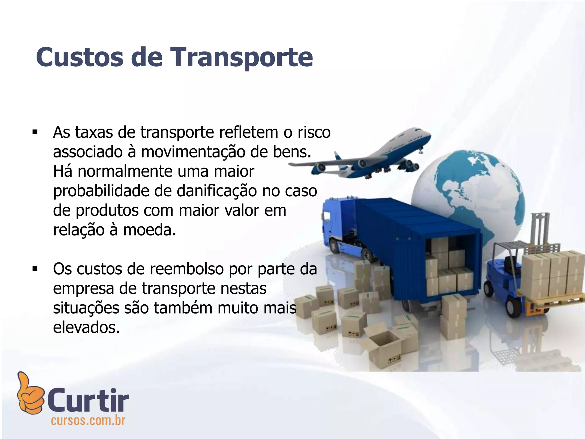  As taxas de transporte refletem o risco
associado à movimentação de bens.
Há normalmente uma maior
probabilidade de danificação no caso
de produtos com maior valor em
relação à moeda.
 Os custos de reembolso por parte da
empresa de transporte nestas
situações são também muito mais
elevados.
Custos de Transporte
 