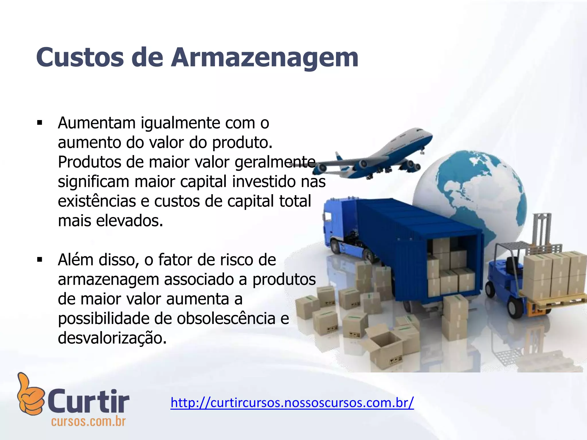 Custos de Armazenagem
 Aumentam igualmente com o
aumento do valor do produto.
Produtos de maior valor geralmente
significam maior capital investido nas
existências e custos de capital total
mais elevados.
 Além disso, o fator de risco de
armazenagem associado a produtos
de maior valor aumenta a
possibilidade de obsolescência e
desvalorização.
http://curtircursos.nossoscursos.com.br/
 