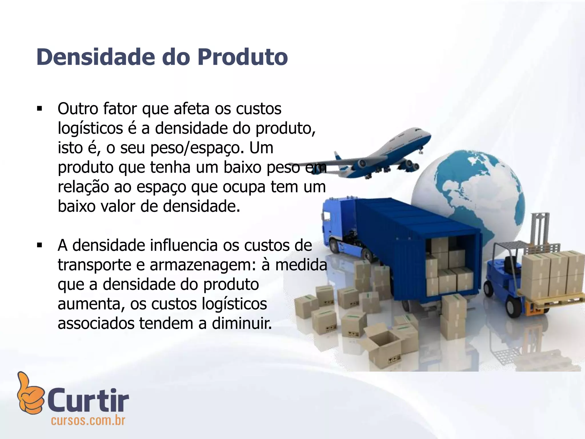 Densidade do Produto
 Outro fator que afeta os custos
logísticos é a densidade do produto,
isto é, o seu peso/espaço. Um
produto que tenha um baixo peso em
relação ao espaço que ocupa tem um
baixo valor de densidade.
 A densidade influencia os custos de
transporte e armazenagem: à medida
que a densidade do produto
aumenta, os custos logísticos
associados tendem a diminuir.
 