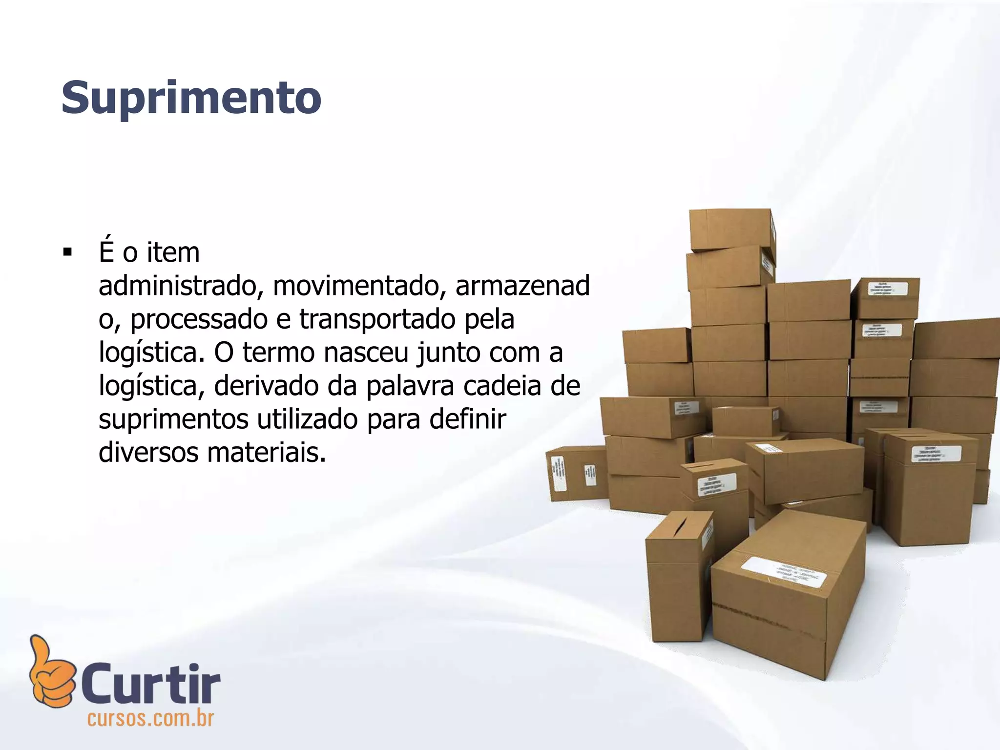 Suprimento
 É o item
administrado, movimentado, armazenad
o, processado e transportado pela
logística. O termo nasceu junto com a
logística, derivado da palavra cadeia de
suprimentos utilizado para definir
diversos materiais.
 