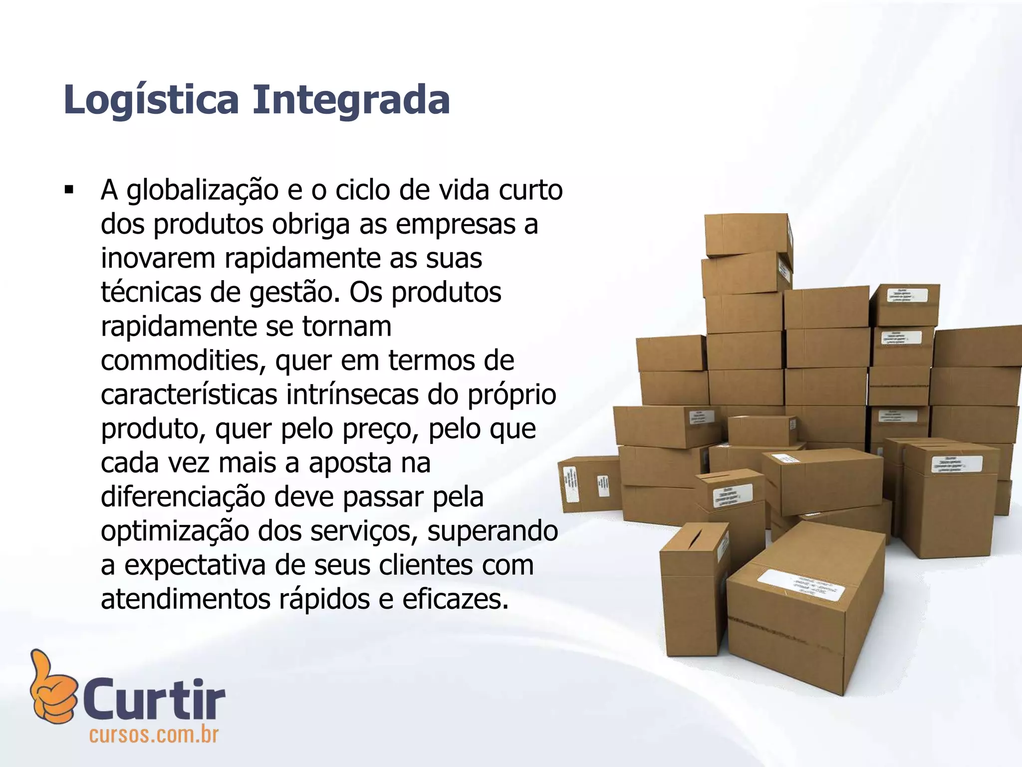  A globalização e o ciclo de vida curto
dos produtos obriga as empresas a
inovarem rapidamente as suas
técnicas de gestão. Os produtos
rapidamente se tornam
commodities, quer em termos de
características intrínsecas do próprio
produto, quer pelo preço, pelo que
cada vez mais a aposta na
diferenciação deve passar pela
optimização dos serviços, superando
a expectativa de seus clientes com
atendimentos rápidos e eficazes.
Logística Integrada
 