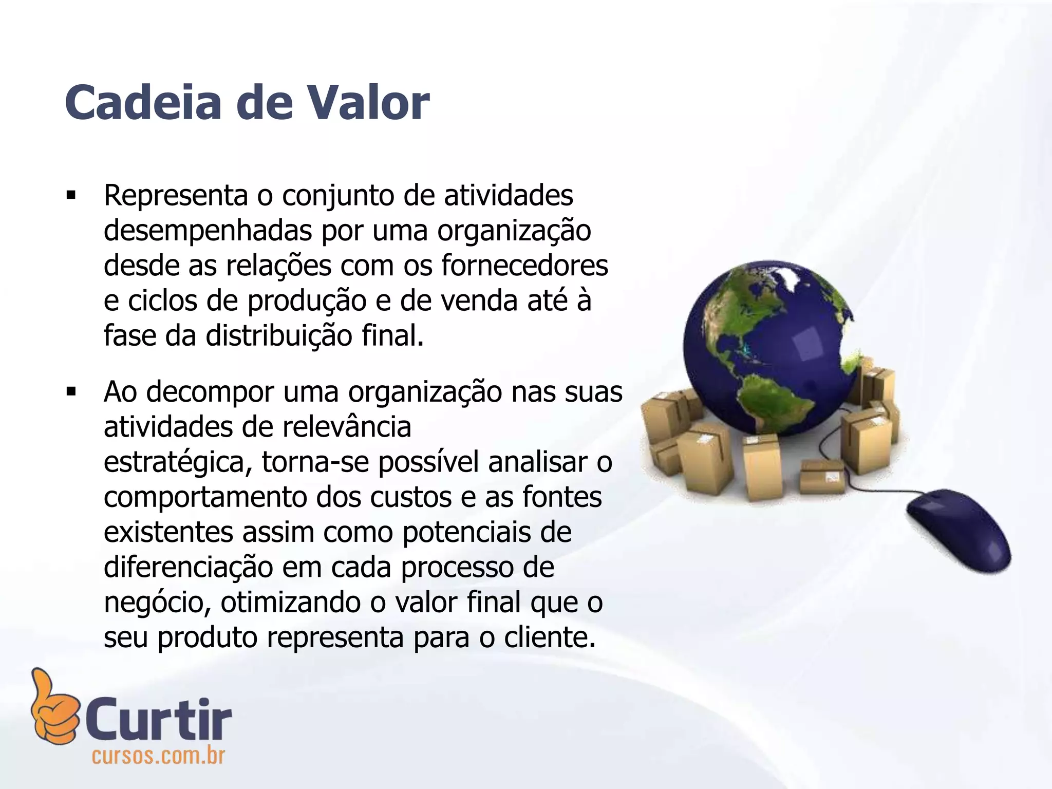 Cadeia de Valor
 Representa o conjunto de atividades
desempenhadas por uma organização
desde as relações com os fornecedores
e ciclos de produção e de venda até à
fase da distribuição final.
 Ao decompor uma organização nas suas
atividades de relevância
estratégica, torna-se possível analisar o
comportamento dos custos e as fontes
existentes assim como potenciais de
diferenciação em cada processo de
negócio, otimizando o valor final que o
seu produto representa para o cliente.
 