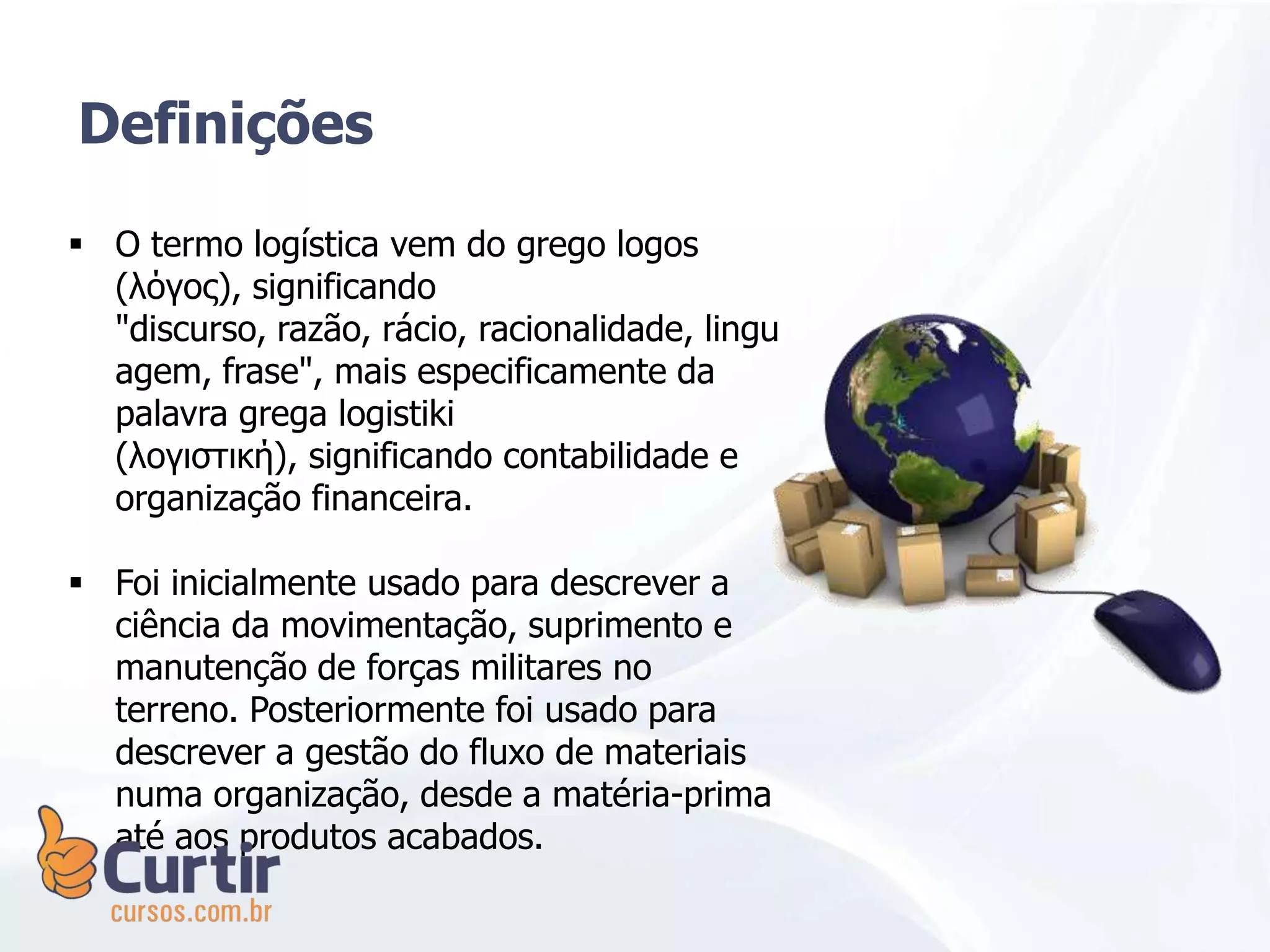  O termo logística vem do grego logos
(λόγος), significando
"discurso, razão, rácio, racionalidade, lingu
agem, frase", mais especificamente da
palavra grega logistiki
(λογιστική), significando contabilidade e
organização financeira.
 Foi inicialmente usado para descrever a
ciência da movimentação, suprimento e
manutenção de forças militares no
terreno. Posteriormente foi usado para
descrever a gestão do fluxo de materiais
numa organização, desde a matéria-prima
até aos produtos acabados.
Definições
 