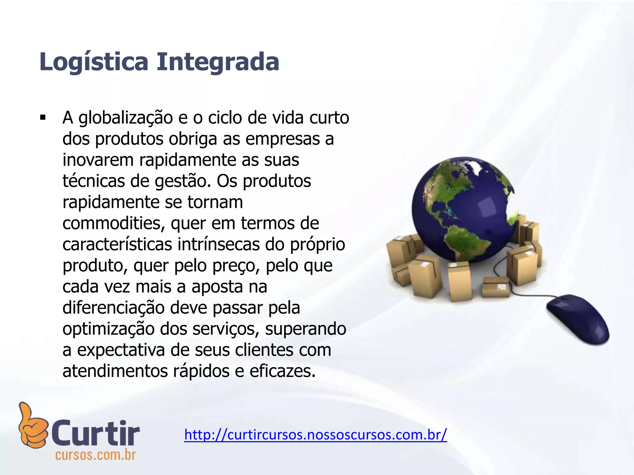  A globalização e o ciclo de vida curto
dos produtos obriga as empresas a
inovarem rapidamente as suas
técnicas de gestão. Os produtos
rapidamente se tornam
commodities, quer em termos de
características intrínsecas do próprio
produto, quer pelo preço, pelo que
cada vez mais a aposta na
diferenciação deve passar pela
optimização dos serviços, superando
a expectativa de seus clientes com
atendimentos rápidos e eficazes.
Logística Integrada
http://curtircursos.nossoscursos.com.br/
 