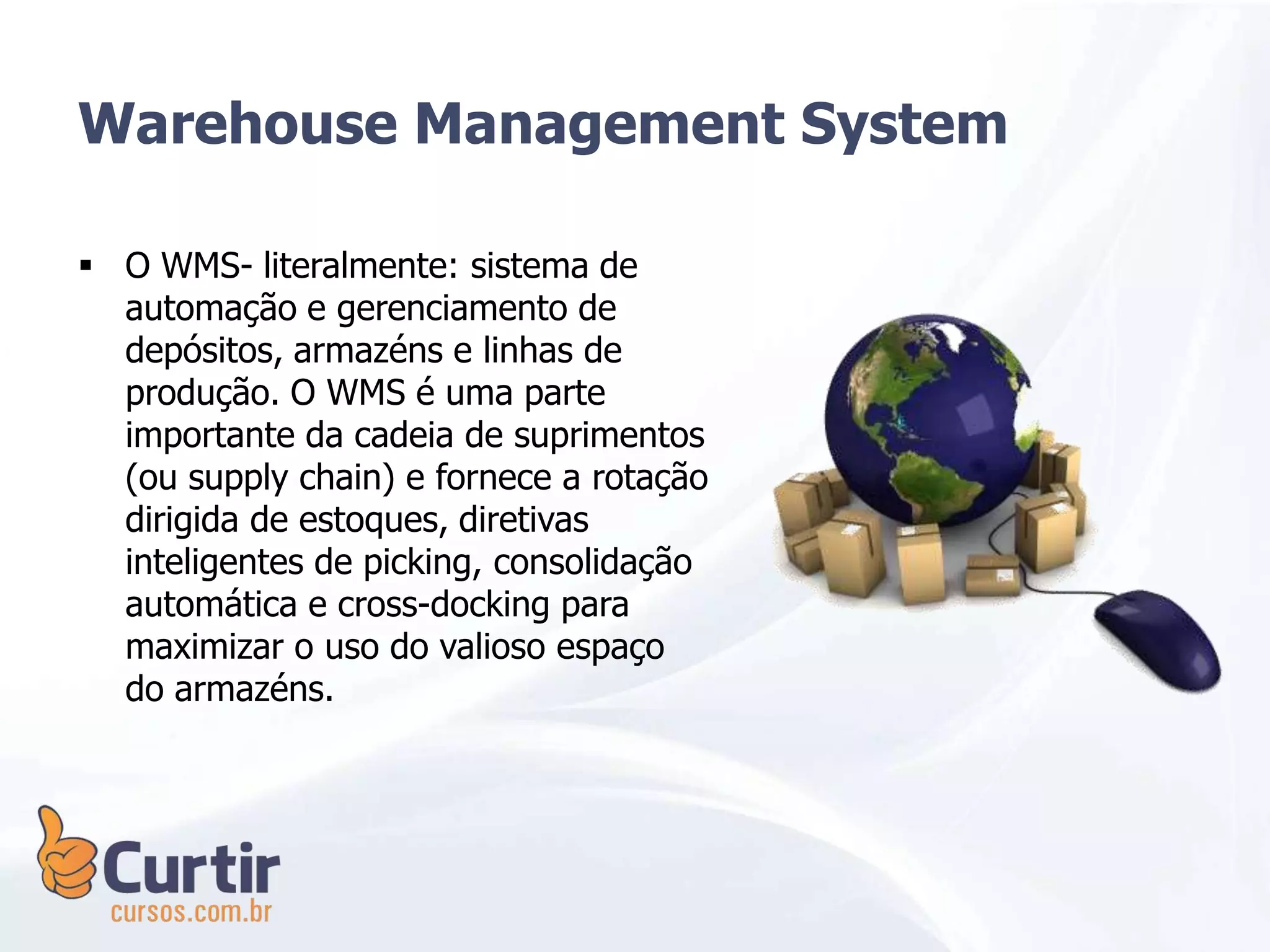  O WMS- literalmente: sistema de
automação e gerenciamento de
depósitos, armazéns e linhas de
produção. O WMS é uma parte
importante da cadeia de suprimentos
(ou supply chain) e fornece a rotação
dirigida de estoques, diretivas
inteligentes de picking, consolidação
automática e cross-docking para
maximizar o uso do valioso espaço
do armazéns.
Warehouse Management System
 