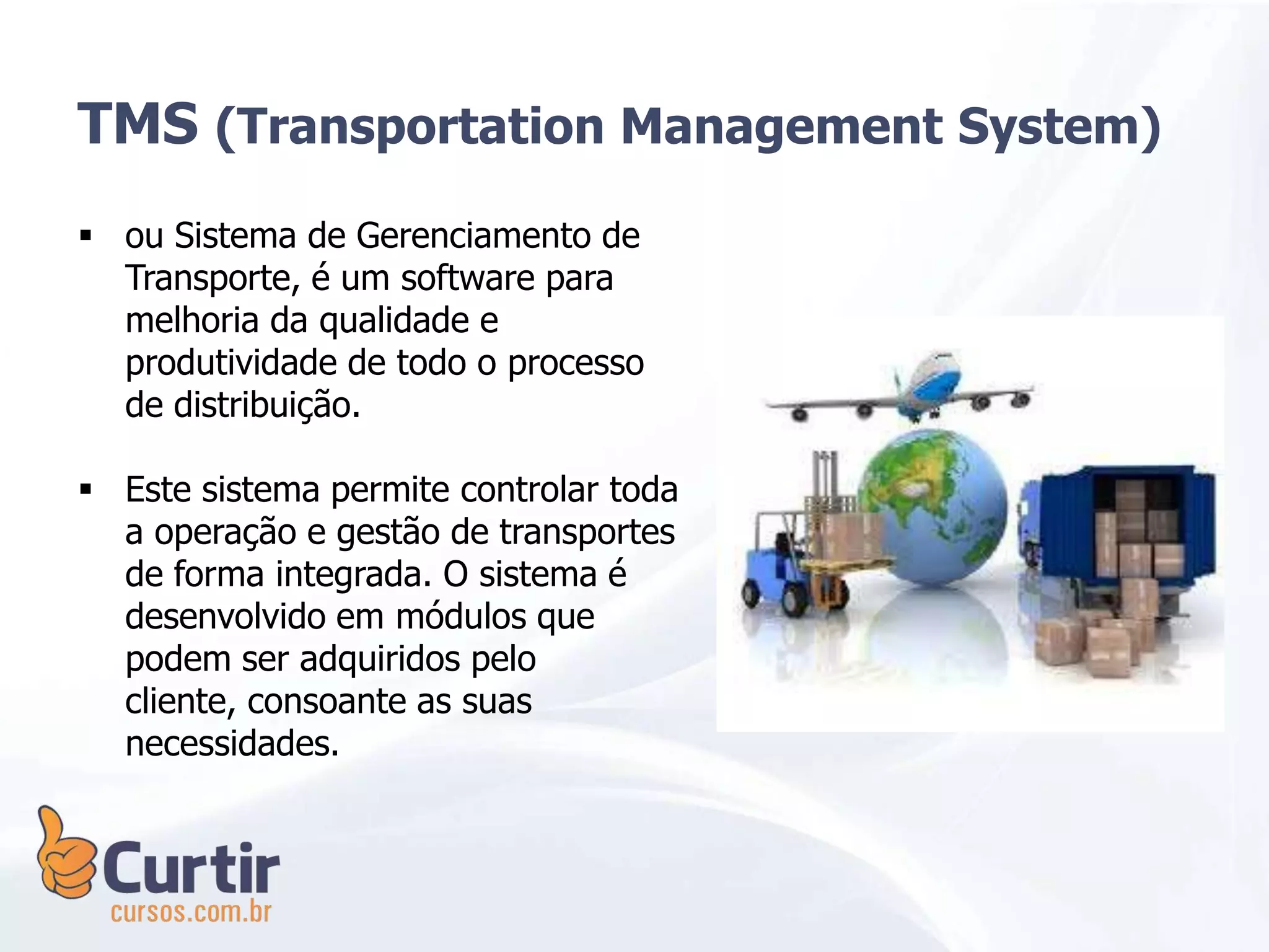 TMS (Transportation Management System)
 ou Sistema de Gerenciamento de
Transporte, é um software para
melhoria da qualidade e
produtividade de todo o processo
de distribuição.
 Este sistema permite controlar toda
a operação e gestão de transportes
de forma integrada. O sistema é
desenvolvido em módulos que
podem ser adquiridos pelo
cliente, consoante as suas
necessidades.
 